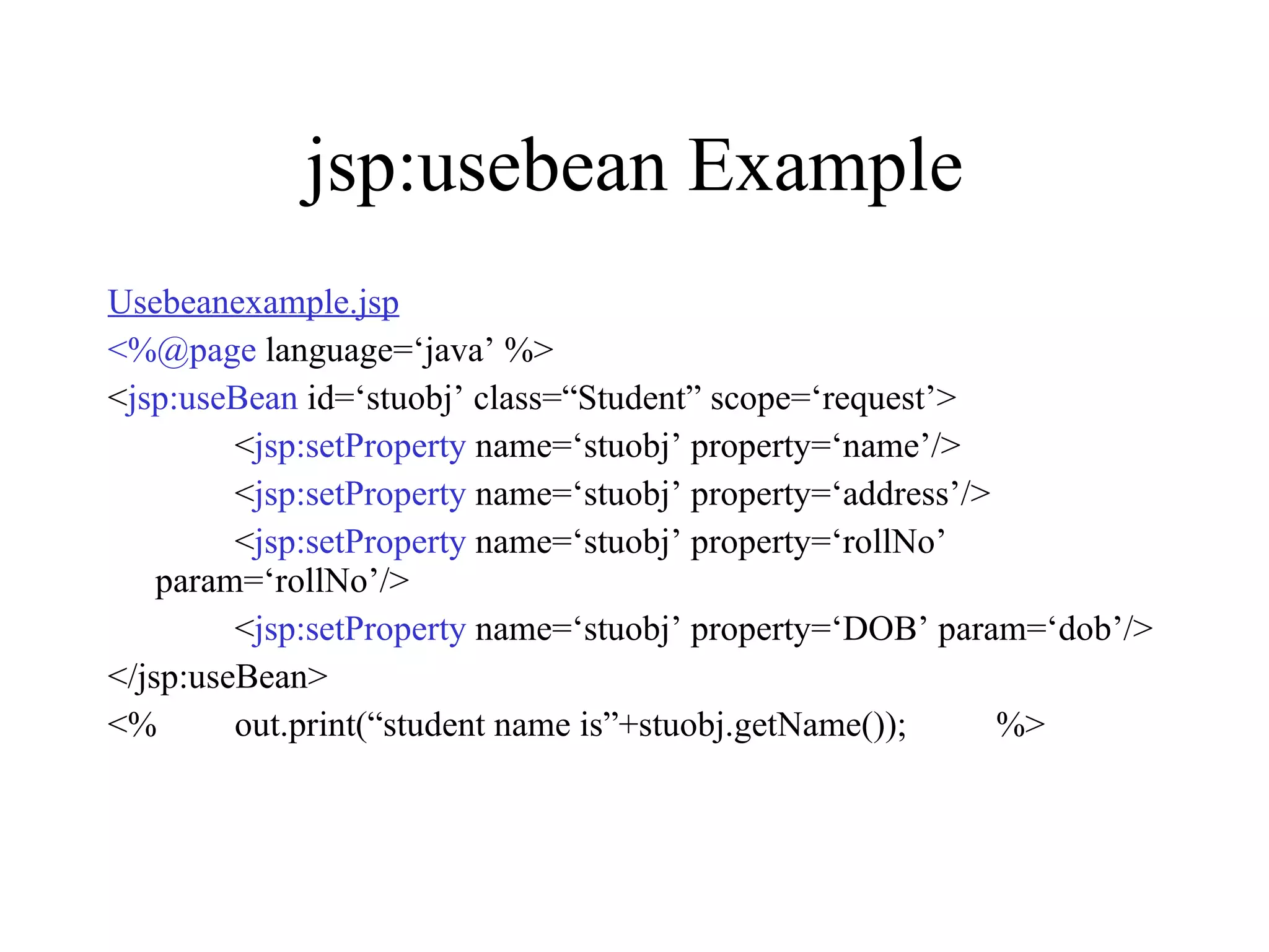 jsp:usebean Example Usebeanexample.jsp <%@page  language=‘java’ %> < jsp:useBean  id=‘stuobj’ class=“Student” scope=‘request’> < jsp:setProperty  name=‘stuobj’ property=‘name’/> < jsp:setProperty  name=‘stuobj’ property=‘address’/> < jsp:setProperty  name=‘stuobj’ property=‘rollNo’ param=‘rollNo’/> < jsp:setProperty  name=‘stuobj’ property=‘DOB’ param=‘dob’/> </jsp:useBean> <% out.print(“student name is”+stuobj.getName());  %> 