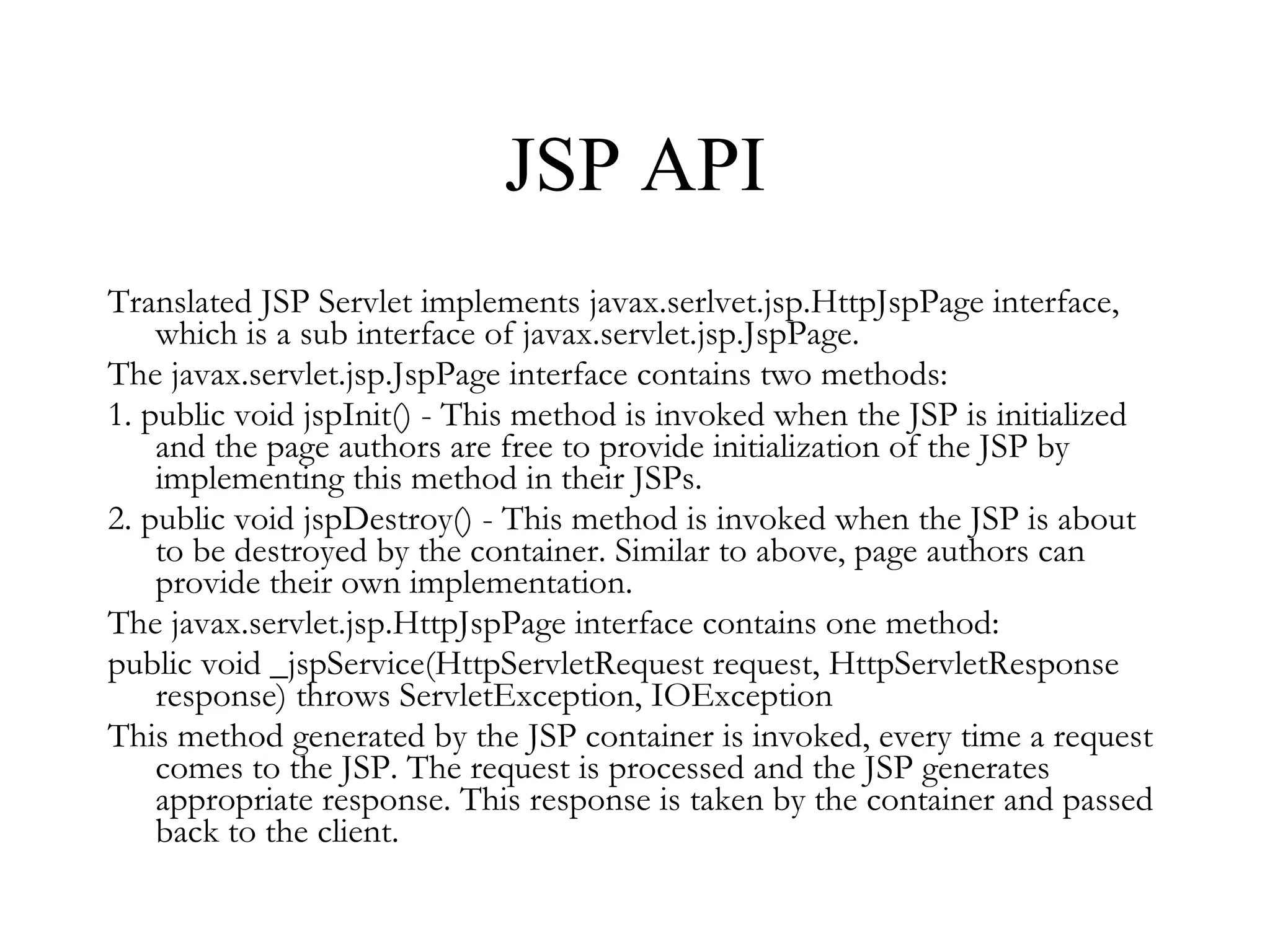 JSP API Translated JSP Servlet implements javax.serlvet.jsp.HttpJspPage interface, which is a sub interface of javax.servlet.jsp.JspPage. The javax.servlet.jsp.JspPage interface contains two methods:  1. public void jspInit() - This method is invoked when the JSP is initialized and the page authors are free to provide initialization of the JSP by implementing this method in their JSPs.  2. public void jspDestroy() - This method is invoked when the JSP is about to be destroyed by the container. Similar to above, page authors can provide their own implementation.  The javax.servlet.jsp.HttpJspPage interface contains one method:  public void _jspService(HttpServletRequest request, HttpServletResponse response) throws ServletException, IOException  This method generated by the JSP container is invoked, every time a request comes to the JSP. The request is processed and the JSP generates appropriate response. This response is taken by the container and passed back to the client.  