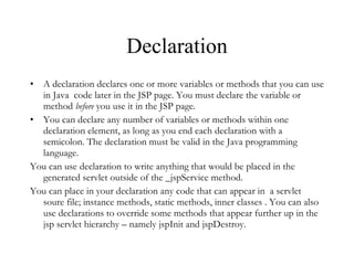 Declaration A declaration declares one or more variables or methods that you can use in Java  code later in the JSP page. You must declare the variable or method  before  you use it in the JSP page.  You can declare any number of variables or methods within one declaration element, as long as you end each declaration with a semicolon. The declaration must be valid in the Java programming language.  You can use declaration to write anything that would be placed in the generated servlet outside of the _jspService method.  You can place in your declaration any code that can appear in  a servlet soure file; instance methods, static methods, inner classes . You can also use declarations to override some methods that appear further up in the jsp servlet hierarchy – namely jspInit and jspDestroy. 