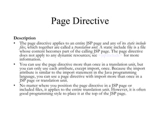 Page Directive Description The page directive applies to an entire JSP page and any of its  static include files , which together are called a  translation unit . A static include file is a file whose content becomes part of the calling JSP page. The page directive does not apply to any dynamic resources; see  < jsp:include >  for more information.  You can use the page directive more than once in a translation unit, but you can only use each attribute, except import, once. Because the import attribute is similar to the import statement in the Java programming language, you can use a page directive with import more than once in a JSP page or translation unit.  No matter where you position the page directive in a JSP page or included files, it applies to the entire translation unit. However, it is often good programming style to place it at the top of the JSP page.  