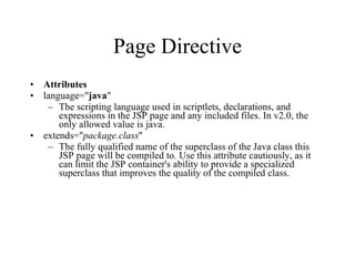 Page Directive Attributes language=" java "  The scripting language used in scriptlets, declarations, and expressions in the JSP page and any included files. In v2.0, the only allowed value is java.  extends=" package.class "  The fully qualified name of the superclass of the Java class this JSP page will be compiled to. Use this attribute cautiously, as it can limit the JSP container's ability to provide a specialized superclass that improves the quality of the compiled class.  