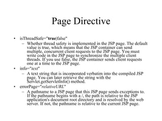 Page Directive isThreadSafe=" true |false"  Whether thread safety is implemented in the JSP page. The default value is true, which means that the JSP container can send multiple, concurrent client requests to the JSP page. You must write code in the JSP page to synchronize the multiple client threads. If you use false, the JSP container sends client requests one at a time to the JSP page.  info=" text "  A text string that is incorporated verbatim into the compiled JSP page. You can later retrieve the string with the Servlet.getServletInfo() method.  errorPage=" relativeURL "  A pathname to a JSP page that this JSP page sends exceptions to. If the pathname begins with a /, the path is relative to the JSP application's document root directory and is resolved by the web server. If not, the pathname is relative to the current JSP page.  