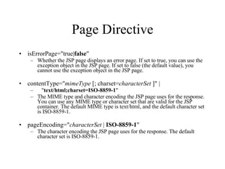 Page Directive isErrorPage="true| false "  Whether the JSP page displays an error page. If set to true, you can use the exception object in the JSP page. If set to false (the default value), you cannot use the exception object in the JSP page.  contentType=" mimeType  [; charset= characterSet  ]" |      " text/html;charset=ISO-8859-1 "  The MIME type and character encoding the JSP page uses for the response. You can use any MIME type or character set that are valid for the JSP container. The default MIME type is text/html, and the default character set is ISO-8859-1.  pageEncoding=" characterSet  |  ISO-8859-1 "  The character encoding the JSP page uses for the response. The default character set is ISO-8859-1.  