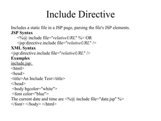Include Directive Includes a static file in a JSP page, parsing the file's JSP elements.  JSP Syntax <%@ include file=" relativeURL " %> OR  <jsp:directive.include file=" relativeURL " />  XML Syntax <jsp:directive.include file=" relativeURL " /> Examples include.jsp:  <html>  <head> <title>An Include Test</title> </head> <body bgcolor="white"> <font color="blue">  The current date and time are <%@ include file="date.jsp" %>  </font> </body> </html> 