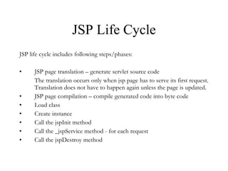 JSP Life Cycle JSP life cycle includes following steps/phases: JSP page translation – generate servlet source code The translation occurs only when jsp page has to serve its first request. Translation does not have to happen again unless the page is updated. JSP page compilation – compile generated code into byte code Load class Create instance  Call the jspInit method Call the _jspService method - for each request Call the jspDestroy method 