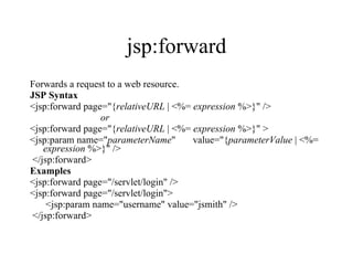 jsp:forward Forwards a request to a web resource.  JSP Syntax <jsp:forward page="{ relativeURL  | <%=  expression  %>}" />  or   <jsp:forward page="{ relativeURL  | <%=  expression  %>}" >     <jsp:param name=" parameterName "       value="{ parameterValue  | <%=  expression  %>}" />  </jsp:forward>  Examples <jsp:forward page="/servlet/login" />  <jsp:forward page="/servlet/login">      <jsp:param name="username" value="jsmith" /> </jsp:forward>  