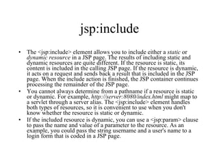 jsp:include The <jsp:include> element allows you to include either a  static  or  dynamic   resource  in a JSP page. The results of including static and dynamic resources are quite different. If the resource is static, its content is included in the calling JSP page. If the resource is dynamic, it acts on a request and sends back a result that is included in the JSP page. When the include action is finished, the JSP container continues processing the remainder of the JSP page.  You cannot always determine from a pathname if a resource is static or dynamic. For example,  http://server:8080/index.html  might map to a servlet through a server alias. The <jsp:include> element handles both types of resources, so it is convenient to use when you don't know whether the resource is static or dynamic.  If the included resource is dynamic, you can use a <jsp:param> clause to pass the name and value of a parameter to the resource. As an example, you could pass the string username and a user's name to a login form that is coded in a JSP page.  