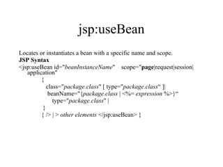 jsp:useBean Locates or instantiates a bean with a specific name and scope.  JSP Syntax <jsp:useBean id=" beanInstanceName "    scope=" page |request|session|application"  {      class=" package.class " [ type=" package.class “ ]|      beanName="{ package.class  | <%=  expression  %>}“         type=" package.class " |       }  { /> | >  other elements  </jsp:useBean> }  