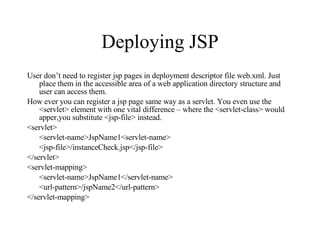 Deploying JSP User don’t need to register jsp pages in deployment descriptor file web.xml. Just place them in the accessible area of a web application directory structure and user can access them. How ever you can register a jsp page same way as a servlet. You even use the <servlet> element with one vital difference – where the <servlet-class> would apper,you substitute <jsp-file> instead. <servlet> <servlet-name>JspName1<servlet-name> <jsp-file>/instanceCheck.jsp</jsp-file> </servlet> <servlet-mapping> <servlet-name>JspName1</servlet-name> <url-pattern>/jspName2</url-pattern> </servlet-mapping> 