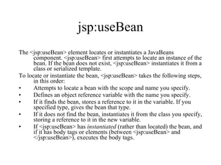 jsp:useBean The <jsp:useBean> element locates or instantiates a JavaBeans component. <jsp:useBean> first attempts to locate an instance of the bean. If the bean does not exist, <jsp:useBean> instantiates it from a class or serialized template.  To locate or instantiate the bean, <jsp:useBean> takes the following steps, in this order:  Attempts to locate a bean with the scope and name you specify.  Defines an object reference variable with the name you specify.  If it finds the bean, stores a reference to it in the variable. If you specified type, gives the bean that type.  If it does not find the bean, instantiates it from the class you specify, storing a reference to it in the new variable.  If <jsp:useBean> has  instantiated  (rather than located) the bean, and if it has body tags or elements (between <jsp:useBean> and </jsp:useBean>), executes the body tags.  
