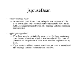 jsp:useBean class=" package.class "  Instantiates a bean from a class, using the new keyword and the class constructor. The class must not be abstract and must have a public, no-argument constructor. The package and class name are case sensitive.  type=" package.class "  If the bean already exists in the scope, gives the bean a data type other than the class from which it was instantiated. The value of type must be a superclass of class or an interface implemented by class.  If you use type without class or beanName, no bean is instantiated. The package and class name are case sensitive. 