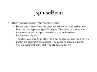 jsp:useBean class=" package.class " type=" package.class "  Instantiates a bean from the class named in class and assigns the bean the data type you specify in type. The value of type can be the same as class, a superclass of class, or an interface implemented by class.  The class you specify in class must not be abstract and must have a public, no-argument constructor. The package and class names you use with both class and type are case sensitive. 