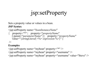 jsp:setProperty Sets a property value or values in a bean.  JSP Syntax <jsp:setProperty name=" beanInstanceName "  {    property="*" |    property=" propertyName " [ param=" parameterName " ] |    property=" propertyName " value="{ stringLiteral | <%=  expression  %>}" } />  Examples <jsp:setProperty name="mybean" property="*" /> <jsp:setProperty name="mybean" property="username" /> <jsp:setProperty name="mybean" property="username" value="Steve" />  
