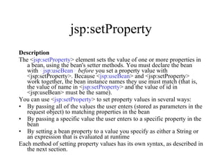 jsp:setProperty Description The < jsp:setProperty > element sets the value of one or more properties in a bean, using the bean's setter methods. You must declare the bean with  < jsp:useBean >   before  you set a property value with <jsp:setProperty>. Because < jsp:useBean > and <jsp:setProperty> work together, the bean instance names they use must match (that is, the value of name in < jsp:setProperty > and the value of id in <jsp:useBean> must be the same).  You can use < jsp:setProperty > to set property values in several ways:  By passing all of the values the user enters (stored as parameters in the request object) to matching properties in the bean  By passing a specific value the user enters to a specific property in the bean  By setting a bean property to a value you specify as either a String or an expression that is evaluated at runtime  Each method of setting property values has its own syntax, as described in the next section.  