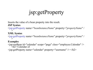 jsp:getProperty Inserts the value of a bean property into the result.  JSP Syntax < jsp:getProperty  name=" beanInstanceName " property=" propertyName " />  XML Syntax < jsp:getProperty  name=" beanInstanceName " property=" propertyName " />  Examples <jsp:useBean id="calendar" scope="page" class="employee.Calendar" /> <h2> Calendar of  <jsp:getProperty name="calendar" property="username" /> </h2>  