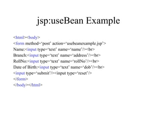 jsp:useBean Example < html >< body > < form  method=‘post’ action=‘usebeanexample.jsp’> Name:< input  type=‘text’ name=‘name’/><br> Branch:< input  type=‘text’ name=‘address’/><br> RollNo:< input  type=‘text’ name=‘rollNo’/><br> Date of Birth:< input  type=‘text’ name=‘dob’/><br> < input  type=‘submit’/><input type=‘reset’/> </ form > </ body ></ html > 