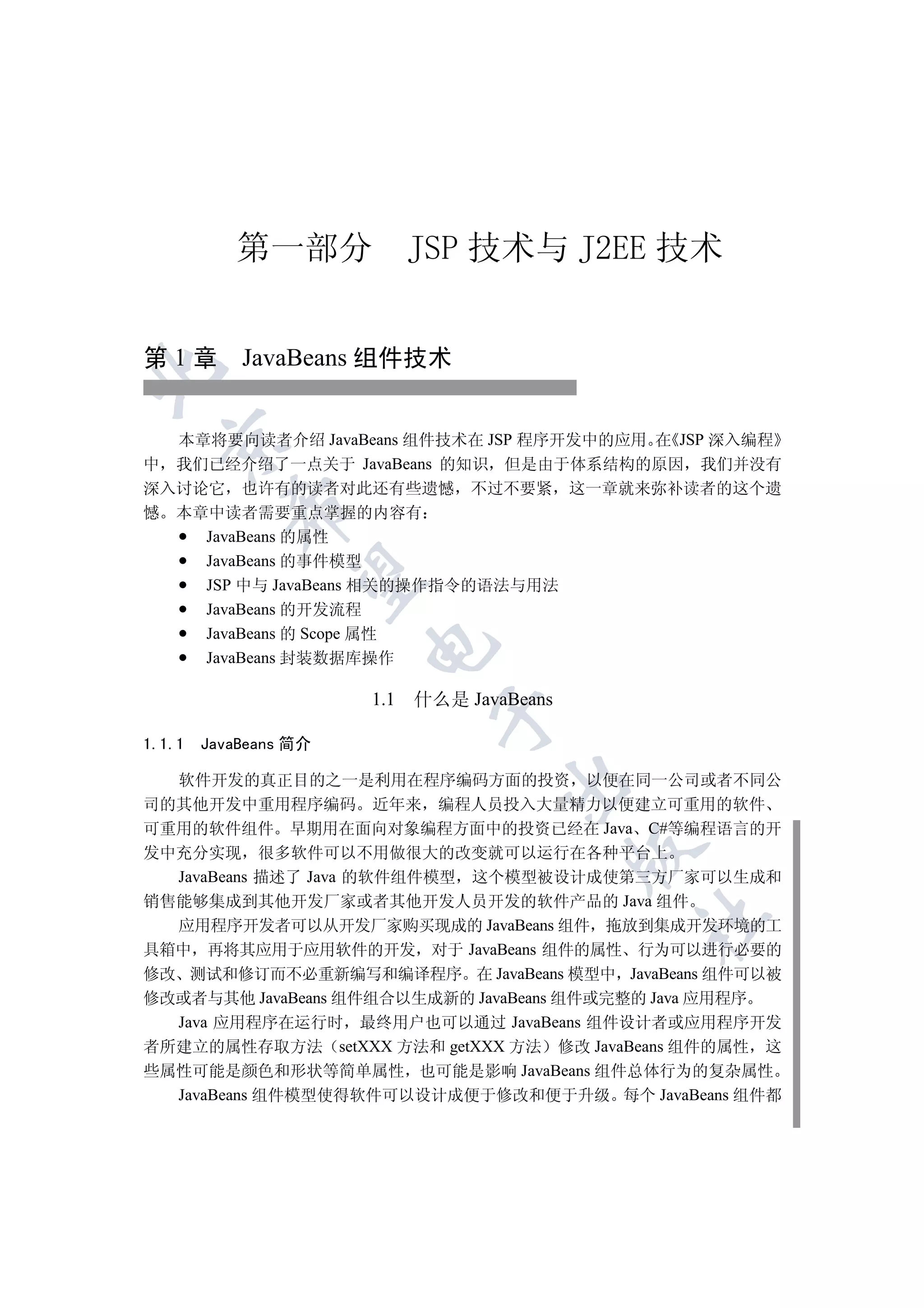 第一部分              JSP 技术与 J2EE 技术


第 1 章 JavaBeans 组件技术



  本章将要向读者介绍 JavaBeans 组件技术在 JSP 程序开发中的应用 在 JSP 深入编程
  

中 我们已经介绍了一点关于 JavaBeans 的知识 但是由于体系结构的原因 我们并没有
深入讨论它 也许有的读者对此还有些遗憾 不过不要紧 这一章就来弥补读者的这个遗
           

憾 本章中读者需要重点掌握的内容有
    JavaBeans 的属性
    JavaBeans 的事件模型
            

    JSP 中与 JavaBeans 相关的操作指令的语法与用法
    JavaBeans 的开发流程
    JavaBeans 的 Scope 属性
                       

    JavaBeans 封装数据库操作

                       1.1   什么是 JavaBeans
                               


1.1.1   JavaBeans 简介

  软件开发的真正目的之一是利用在程序编码方面的投资 以便在同一公司或者不同公
                                     

司的其他开发中重用程序编码 近年来 编程人员投入大量精力以便建立可重用的软件
可重用的软件组件 早期用在面向对象编程方面中的投资已经在 Java C#等编程语言的开
                                             

发中充分实现 很多软件可以不用做很大的改变就可以运行在各种平台上
  JavaBeans 描述了 Java 的软件组件模型 这个模型被设计成使第三方厂家可以生成和
销售能够集成到其他开发厂家或者其他开发人员开发的软件产品的 Java 组件
                                             	

  应用程序开发者可以从开发厂家购买现成的 JavaBeans 组件 拖放到集成开发环境的工
具箱中 再将其应用于应用软件的开发 对于 JavaBeans 组件的属性 行为可以进行必要的
修改 测试和修订而不必重新编写和编译程序 在 JavaBeans 模型中 JavaBeans 组件可以被
修改或者与其他 JavaBeans 组件组合以生成新的 JavaBeans 组件或完整的 Java 应用程序
  Java 应用程序在运行时 最终用户也可以通过 JavaBeans 组件设计者或应用程序开发
者所建立的属性存取方法 setXXX 方法和 getXXX 方法 修改 JavaBeans 组件的属性 这
些属性可能是颜色和形状等简单属性 也可能是影响 JavaBeans 组件总体行为的复杂属性
  JavaBeans 组件模型使得软件可以设计成便于修改和便于升级 每个 JavaBeans 组件都
 