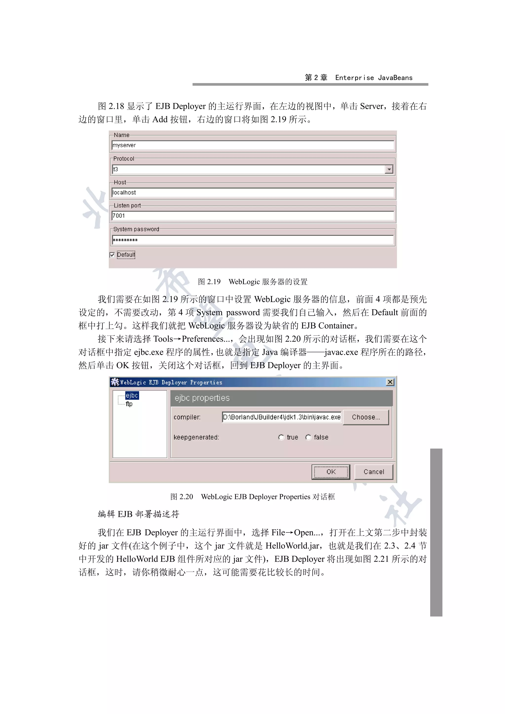 第2章         Enterprise JavaBeans


  图 2.18 显示了 EJB Deployer 的主运行界面 在左边的视图中 单击 Server 接着在右
边的窗口里 单击 Add 按钮 右边的窗口将如图 2.19 所示

 
           

                         图 2.19   WebLogic 服务器的设置

  我们需要在如图 2.19 所示的窗口中设置 WebLogic 服务器的信息 前面 4 项都是预先
设定的 不需要改动 第 4 项 System password 需要我们自己输入 然后在 Default 前面的
            

框中打上勾 这样我们就把 WebLogic 服务器设为缺省的 EJB Container
  接下来请选择 Tools Preferences... 会出现如图 2.20 所示的对话框 我们需要在这个
对话框中指定 ejbc.exe 程序的属性 也就是指定 Java 编译器       javac.exe 程序所在的路径
                         

然后单击 OK 按钮 关闭这个对话框 回到 EJB Deployer 的主界面
                                   
                                             
                                                       


                图 2.20   WebLogic EJB Deployer Properties 对话框
                                                                   	

     编辑 EJB 部署描述符

  我们在 EJB Deployer 的主运行界面中 选择 File Open... 打开在上文第二步中封装
好的 jar 文件(在这个例子中 这个 jar 文件就是 HelloWorld.jar 也就是我们在 2.3 2.4 节
中开发的 HelloWorld EJB 组件所对应的 jar 文件) EJB Deployer 将出现如图 2.21 所示的对
话框    这时   请你稍微耐心一点 这可能需要花比较长的时间
 