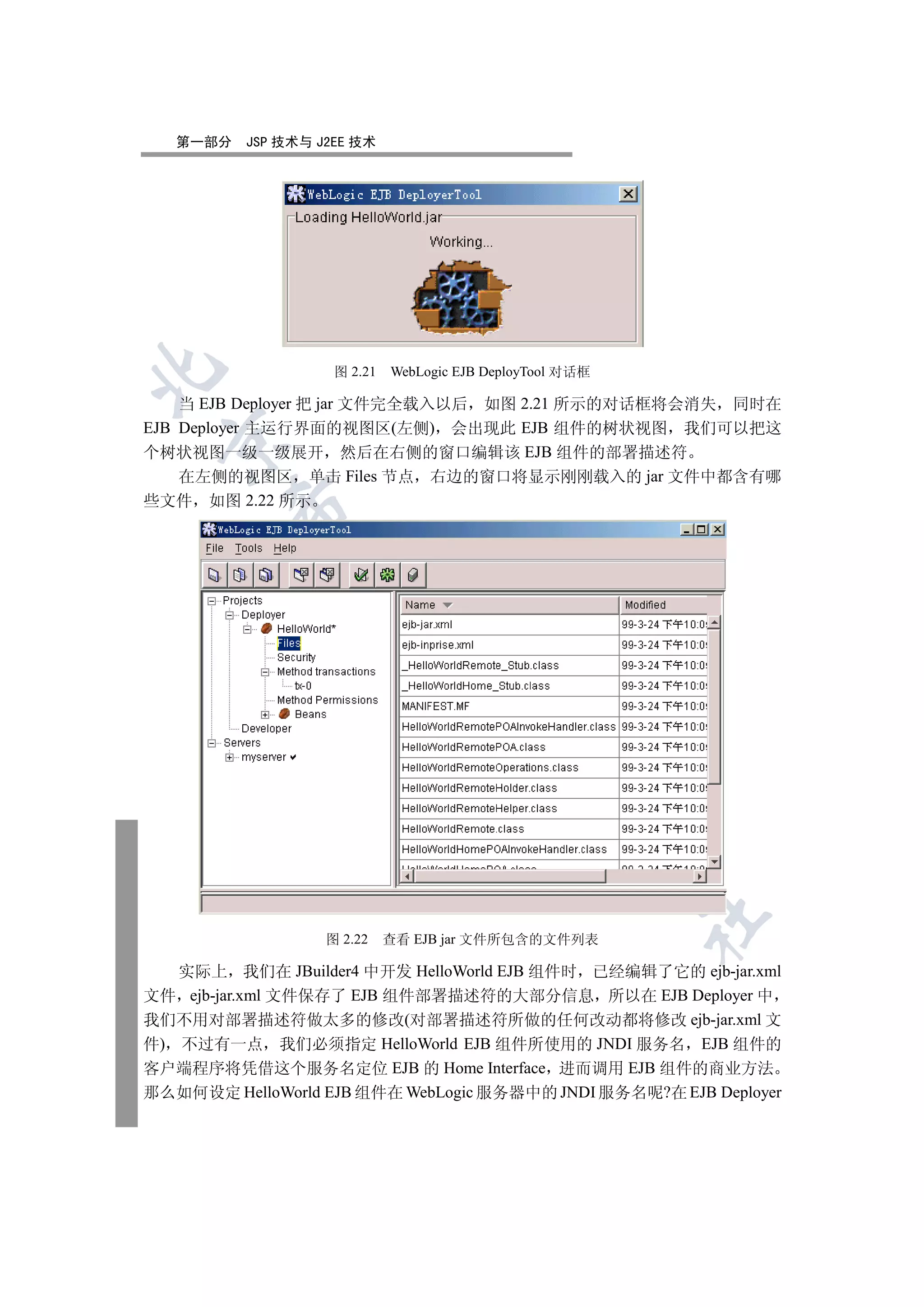 第一部分   JSP 技术与 J2EE 技术


                    图 2.21   WebLogic EJB DeployTool 对话框

    当 EJB Deployer 把 jar 文件完全载入以后 如图 2.21 所示的对话框将会消失 同时在
EJB Deployer 主运行界面的视图区(左侧) 会出现此 EJB 组件的树状视图 我们可以把这
 

个树状视图一级一级展开 然后在右侧的窗口编辑该 EJB 组件的部署描述符
    在左侧的视图区 单击 Files 节点 右边的窗口将显示刚刚载入的 jar 文件中都含有哪
些文件 如图 2.22 所示
        
         
                        
                                   
                                            
                                                     
                                                           	

                   图 2.22    查看 EJB jar 文件所包含的文件列表

   实际上 我们在 JBuilder4 中开发 HelloWorld EJB 组件时 已经编辑了它的 ejb-jar.xml
文件 ejb-jar.xml 文件保存了 EJB 组件部署描述符的大部分信息 所以在 EJB Deployer 中
我们不用对部署描述符做太多的修改(对部署描述符所做的任何改动都将修改 ejb-jar.xml 文
件) 不过有一点 我们必须指定 HelloWorld EJB 组件所使用的 JNDI 服务名 EJB 组件的
客户端程序将凭借这个服务名定位 EJB 的 Home Interface 进而调用 EJB 组件的商业方法
那么如何设定 HelloWorld EJB 组件在 WebLogic 服务器中的 JNDI 服务名呢?在 EJB Deployer
 