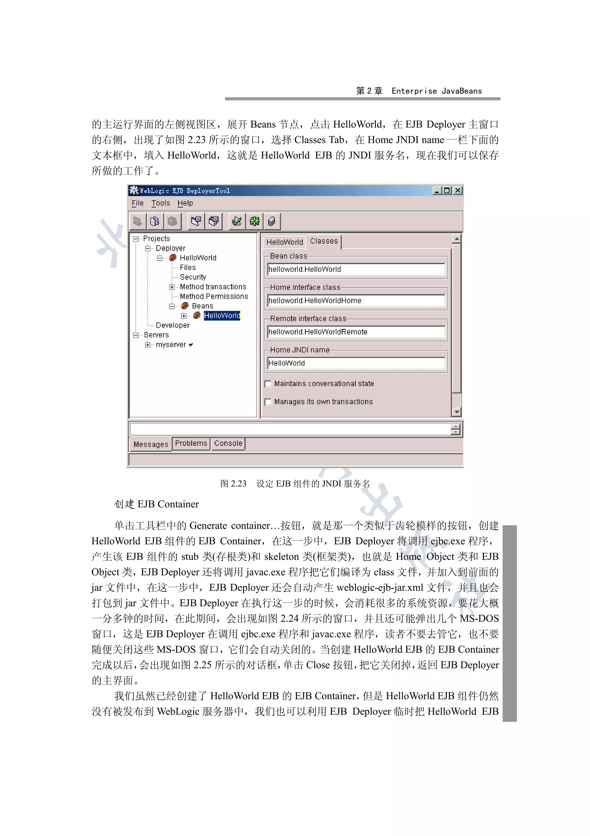 第2章   Enterprise JavaBeans


的主运行界面的左侧视图区 展开 Beans 节点 点击 HelloWorld 在 EJB Deployer 主窗口
的右侧 出现了如图 2.23 所示的窗口 选择 Classes Tab 在 Home JNDI name 一栏下面的
文本框中 填入 HelloWorld 这就是 HelloWorld EJB 的 JNDI 服务名 现在我们可以保存
所做的工作了

 
         
          
                         
                                  


                      图 2.23   设定 EJB 组件的 JNDI 服务名
                                         

   创建 EJB Container

     单击工具栏中的 Generate container…按钮 就是那一个类似于齿轮模样的按钮 创建
HelloWorld EJB 组件的 EJB Container 在这一步中 EJB Deployer 将调用 ejbc.exe 程序
                                                 

产生该 EJB 组件的 stub 类(存根类)和 skeleton 类(框架类) 也就是 Home Object 类和 EJB
Object 类 EJB Deployer 还将调用 javac.exe 程序把它们编译为 class 文件 并加入到前面的
jar 文件中 在这一步中 EJB Deployer 还会自动产生 weblogic-ejb-jar.xml 文件 并且也会
                                                        	

打包到 jar 文件中 EJB Deployer 在执行这一步的时候 会消耗很多的系统资源 要花大概
一分多钟的时间 在此期间 会出现如图 2.24 所示的窗口 并且还可能弹出几个 MS-DOS
窗口 这是 EJB Deployer 在调用 ejbc.exe 程序和 javac.exe 程序 读者不要去管它 也不要
随便关闭这些 MS-DOS 窗口 它们会自动关闭的 当创建 HelloWorld EJB 的 EJB Container
完成以后 会出现如图 2.25 所示的对话框 单击 Close 按钮 把它关闭掉 返回 EJB Deployer
的主界面
  我们虽然已经创建了 HelloWorld EJB 的 EJB Container 但是 HelloWorld EJB 组件仍然
没有被发布到 WebLogic 服务器中 我们也可以利用 EJB Deployer 临时把 HelloWorld EJB
 