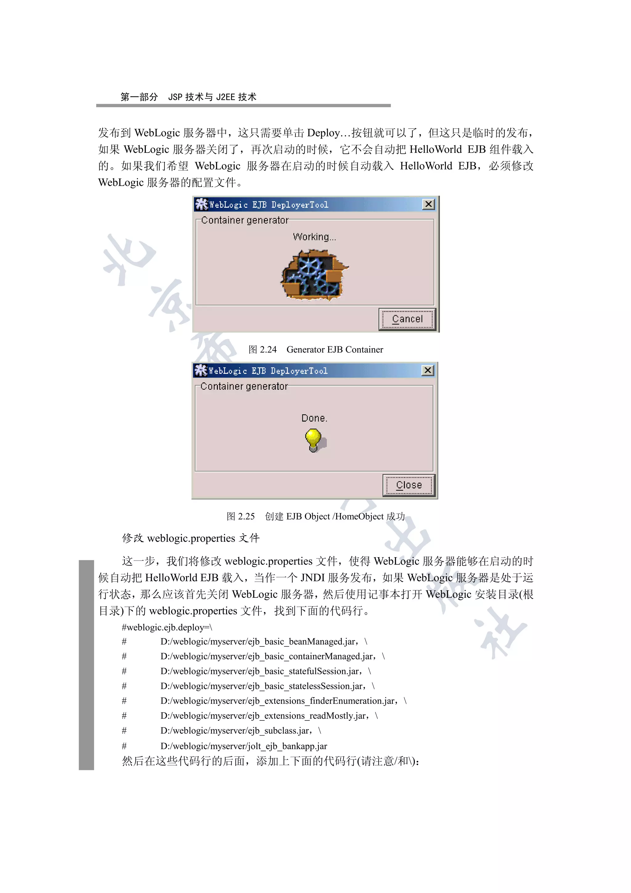 第一部分       JSP 技术与 J2EE 技术


发布到 WebLogic 服务器中 这只需要单击 Deploy…按钮就可以了 但这只是临时的发布
如果 WebLogic 服务器关闭了 再次启动的时候 它不会自动把 HelloWorld EJB 组件载入
的 如果我们希望 WebLogic 服务器在启动的时候自动载入 HelloWorld EJB 必须修改
WebLogic 服务器的配置文件

 
           

                                图 2.24    Generator EJB Container
            
                                 
                                            


                           图 2.25   创建 EJB Object /HomeObject 成功
                                                        

   修改 weblogic.properties 文件

  这一步 我们将修改 weblogic.properties 文件 使得 WebLogic 服务器能够在启动的时
候自动把 HelloWorld EJB 载入 当作一个 JNDI 服务发布 如果 WebLogic 服务器是处于运
                                                                       

行状态 那么应该首先关闭 WebLogic 服务器 然后使用记事本打开 WebLogic 安装目录(根
目录)下的 weblogic.properties 文件 找到下面的代码行
                                                                         	

   #weblogic.ejb.deploy=
   #        D:/weblogic/myserver/ejb_basic_beanManaged.jar 
   #       D:/weblogic/myserver/ejb_basic_containerManaged.jar 
   #       D:/weblogic/myserver/ejb_basic_statefulSession.jar 
   #       D:/weblogic/myserver/ejb_basic_statelessSession.jar 
   #       D:/weblogic/myserver/ejb_extensions_finderEnumeration.jar 
   #       D:/weblogic/myserver/ejb_extensions_readMostly.jar      
   #       D:/weblogic/myserver/ejb_subclass.jar 
   #       D:/weblogic/myserver/jolt_ejb_bankapp.jar
   然后在这些代码行的后面 添加上下面的代码行(请注意/和)
 