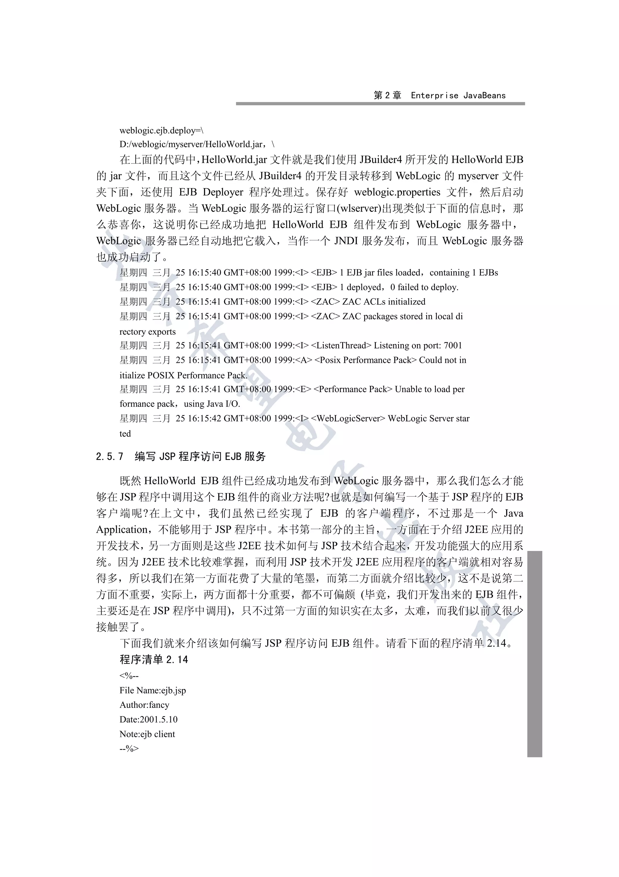 第2章     Enterprise JavaBeans


    weblogic.ejb.deploy=
    D:/weblogic/myserver/HelloWorld.jar   
    在上面的代码中 HelloWorld.jar 文件就是我们使用 JBuilder4 所开发的 HelloWorld EJB
的 jar 文件 而且这个文件已经从 JBuilder4 的开发目录转移到 WebLogic 的 myserver 文件
夹下面 还使用 EJB Deployer 程序处理过 保存好 weblogic.properties 文件 然后启动
WebLogic 服务器 当 WebLogic 服务器的运行窗口(wlserver)出现类似于下面的信息时 那
么恭喜你 这说明你已经成功地把 HelloWorld EJB 组件发布到 WebLogic 服务器中
WebLogic 服务器已经自动地把它载入 当作一个 JNDI 服务发布 而且 WebLogic 服务器


也成功启动了
    星期四 三月 25 16:15:40 GMT+08:00 1999:I EJB 1 EJB jar files loaded   containing 1 EJBs
    星期四 三月 25 16:15:40 GMT+08:00 1999:I EJB 1 deployed 0 failed to deploy.
  

    星期四 三月 25 16:15:41 GMT+08:00 1999:I ZAC ZAC ACLs initialized
    星期四 三月 25 16:15:41 GMT+08:00 1999:I ZAC ZAC packages stored in local di
    rectory exports
             

    星期四 三月 25 16:15:41 GMT+08:00 1999:I ListenThread Listening on port: 7001
    星期四 三月 25 16:15:41 GMT+08:00 1999:A Posix Performance Pack Could not in
    itialize POSIX Performance Pack.
              

    星期四 三月 25 16:15:41 GMT+08:00 1999:E Performance Pack Unable to load per
    formance pack using Java I/O.
    星期四 三月 25 16:15:42 GMT+08:00 1999:I WebLogicServer WebLogic Server star
                                    

    ted

2.5.7     编写 JSP 程序访问 EJB 服务
                                              

     既然 HelloWorld EJB 组件已经成功地发布到 WebLogic 服务器中 那么我们怎么才能
够在 JSP 程序中调用这个 EJB 组件的商业方法呢?也就是如何编写一个基于 JSP 程序的 EJB
客户端呢?在上文中 我们虽然已经实现了 EJB 的客户端程序 不过那是一个 Java
                                                    

Application 不能够用于 JSP 程序中 本书第一部分的主旨 一方面在于介绍 J2EE 应用的
开发技术 另一方面则是这些 J2EE 技术如何与 JSP 技术结合起来 开发功能强大的应用系
统 因为 J2EE 技术比较难掌握 而利用 JSP 技术开发 J2EE 应用程序的客户端就相对容易
                                                              

得多 所以我们在第一方面花费了大量的笔墨 而第二方面就介绍比较少 这不是说第二
方面不重要 实际上 两方面都十分重要 都不可偏颇 (毕竟 我们开发出来的 EJB 组件
主要还是在 JSP 程序中调用) 只不过第一方面的知识实在太多 太难 而我们以前又很少
                                                                         	

接触罢了
  下面我们就来介绍该如何编写 JSP 程序访问 EJB 组件 请看下面的程序清单 2.14
    程序清单 2.14
    %--
    File Name:ejb.jsp
    Author:fancy
    Date:2001.5.10
    Note:ejb client
    --%
 