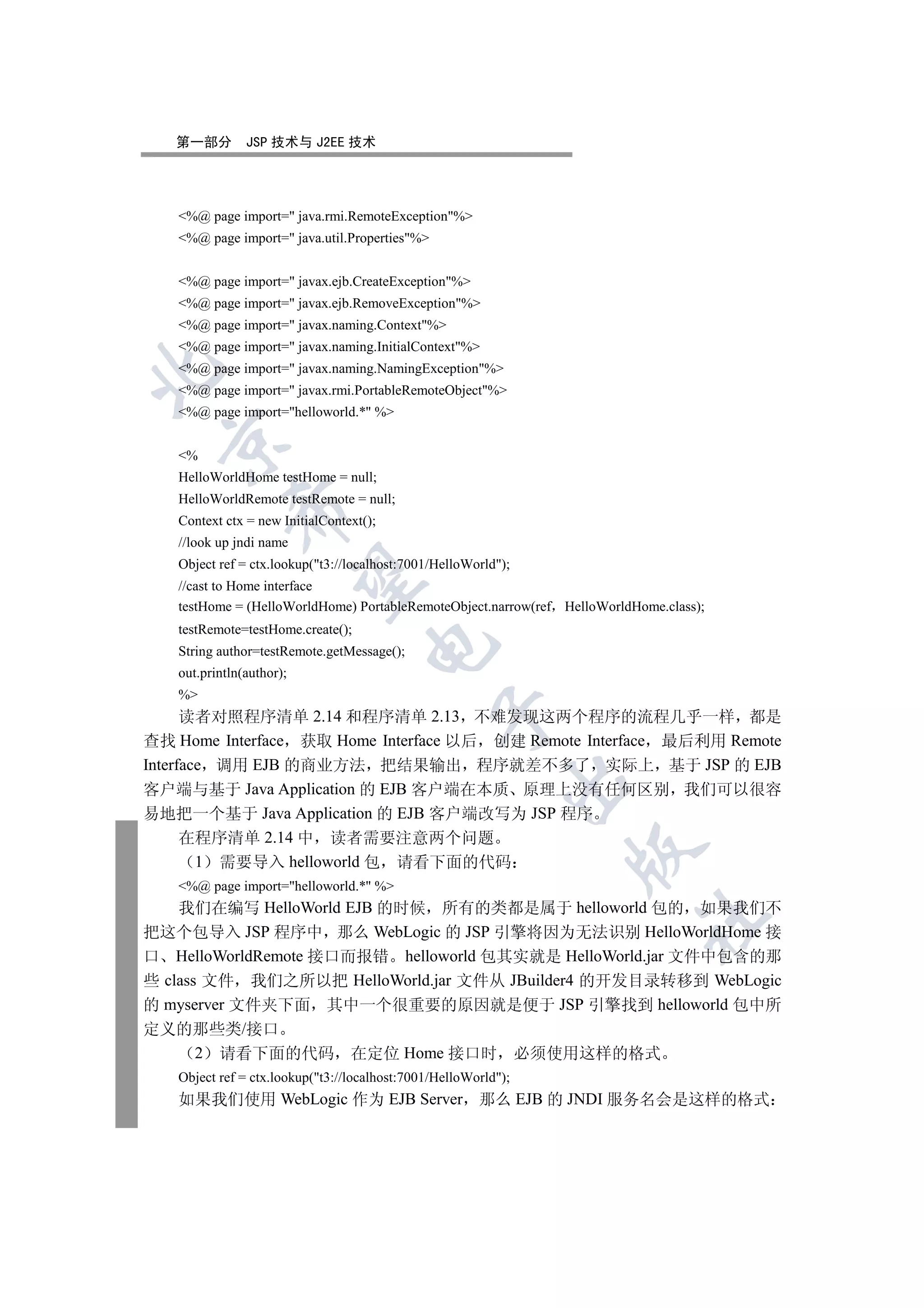 第一部分        JSP 技术与 J2EE 技术




   %@ page import= java.rmi.RemoteException%
   %@ page import= java.util.Properties%


   %@ page import= javax.ejb.CreateException%
   %@ page import= javax.ejb.RemoveException%
   %@ page import= javax.naming.Context%
   %@ page import= javax.naming.InitialContext%
   %@ page import= javax.naming.NamingException%


   %@ page import= javax.rmi.PortableRemoteObject%
   %@ page import=helloworld.* %
  

   %
   HelloWorldHome testHome = null;
   HelloWorldRemote testRemote = null;
            

   Context ctx = new InitialContext();
   //look up jndi name
   Object ref = ctx.lookup(t3://localhost:7001/HelloWorld);
             

   //cast to Home interface
   testHome = (HelloWorldHome) PortableRemoteObject.narrow(ref HelloWorldHome.class);
   testRemote=testHome.create();
                                    

   String author=testRemote.getMessage();
   out.println(author);
   %
                                                

      读者对照程序清单 2.14 和程序清单 2.13 不难发现这两个程序的流程几乎一样 都是
查找 Home Interface 获取 Home Interface 以后 创建 Remote Interface 最后利用 Remote
Interface 调用 EJB 的商业方法 把结果输出 程序就差不多了 实际上 基于 JSP 的 EJB
                                                            

客户端与基于 Java Application 的 EJB 客户端在本质 原理上没有任何区别 我们可以很容
易地把一个基于 Java Application 的 EJB 客户端改写为 JSP 程序
      在程序清单 2.14 中 读者需要注意两个问题
                                                                   

        1 需要导入 helloworld 包 请看下面的代码
   %@ page import=helloworld.* %
    我们在编写 HelloWorld EJB 的时候 所有的类都是属于 helloworld 包的 如果我们不
                                                                           	

把这个包导入 JSP 程序中 那么 WebLogic 的 JSP 引擎将因为无法识别 HelloWorldHome 接
口 HelloWorldRemote 接口而报错 helloworld 包其实就是 HelloWorld.jar 文件中包含的那
些 class 文件 我们之所以把 HelloWorld.jar 文件从 JBuilder4 的开发目录转移到 WebLogic
的 myserver 文件夹下面 其中一个很重要的原因就是便于 JSP 引擎找到 helloworld 包中所
定义的那些类/接口
   2 请看下面的代码 在定位 Home 接口时                                       必须使用这样的格式
   Object ref = ctx.lookup(t3://localhost:7001/HelloWorld);
   如果我们使用 WebLogic 作为 EJB Server 那么 EJB 的 JNDI 服务名会是这样的格式
 