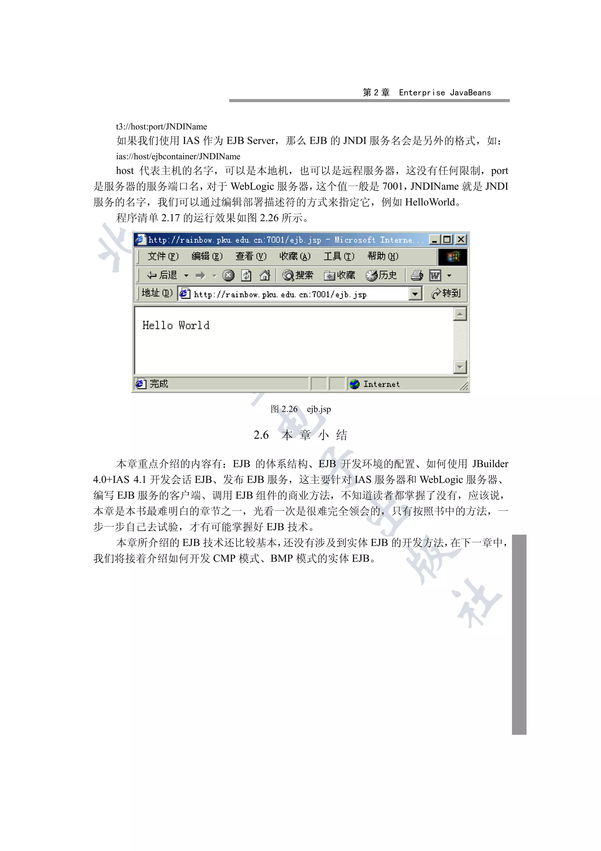 第2章   Enterprise JavaBeans


   t3://host:port/JNDIName
   如果我们使用 IAS 作为 EJB Server 那么 EJB 的 JNDI 服务名会是另外的格式 如
   ias://host/ejbcontainer/JNDIName
  host 代表主机的名字 可以是本地机 也可以是远程服务器 这没有任何限制 port
是服务器的服务端口名 对于 WebLogic 服务器 这个值一般是 7001 JNDIName 就是 JNDI
服务的名字 我们可以通过编辑部署描述符的方式来指定它 例如 HelloWorld
  程序清单 2.17 的运行效果如图 2.26 所示

 
           
            


                                            图 2.26   ejb.jsp
                                  

                                      2.6     本 章 小 结

     本章重点介绍的内容有 EJB 的体系结构 EJB 开发环境的配置 如何使用 JBuilder
                                              

4.0+IAS 4.1 开发会话 EJB 发布 EJB 服务 这主要针对 IAS 服务器和 WebLogic 服务器
编写 EJB 服务的客户端 调用 EJB 组件的商业方法 不知道读者都掌握了没有 应该说
                                                           

本章是本书最难明白的章节之一 光看一次是很难完全领会的 只有按照书中的方法 一
步一步自己去试验 才有可能掌握好 EJB 技术
  本章所介绍的 EJB 技术还比较基本 还没有涉及到实体 EJB 的开发方法 在下一章中
                                                                

我们将接着介绍如何开发 CMP 模式 BMP 模式的实体 EJB
                                                                        	
 