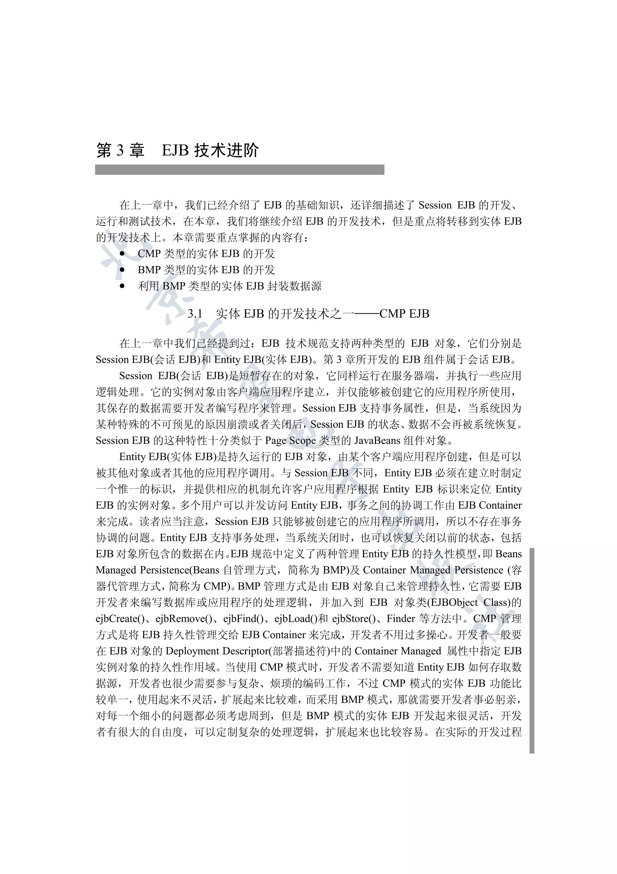 第 3 章 EJB 技术进阶


  在上一章中 我们已经介绍了 EJB 的基础知识 还详细描述了 Session EJB 的开发
运行和测试技术 在本章 我们将继续介绍 EJB 的开发技术 但是重点将转移到实体 EJB
的开发技术上 本章需要重点掌握的内容有


    CMP 类型的实体 EJB 的开发
    BMP 类型的实体 EJB 的开发
    利用 BMP 类型的实体 EJB 封装数据源
  


               3.1   实体 EJB 的开发技术之一              CMP EJB
          

     在上一章中我们已经提到过 EJB 技术规范支持两种类型的 EJB 对象 它们分别是
Session EJB(会话 EJB)和 Entity EJB(实体 EJB) 第 3 章所开发的 EJB 组件属于会话 EJB
     Session EJB(会话 EJB)是短暂存在的对象 它同样运行在服务器端 并执行一些应用
           

逻辑处理 它的实例对象由客户端应用程序建立 并仅能够被创建它的应用程序所使用
其保存的数据需要开发者编写程序来管理 Session EJB 支持事务属性 但是 当系统因为
某种特殊的不可预见的原因崩溃或者关闭后 Session EJB 的状态 数据不会再被系统恢复
                         

Session EJB 的这种特性十分类似于 Page Scope 类型的 JavaBeans 组件对象
     Entity EJB(实体 EJB)是持久运行的 EJB 对象 由某个客户端应用程序创建 但是可以
被其他对象或者其他的应用程序调用 与 Session EJB 不同 Entity EJB 必须在建立时制定
                                 

一个惟一的标识 并提供相应的机制允许客户应用程序根据 Entity EJB 标识来定位 Entity
EJB 的实例对象 多个用户可以并发访问 Entity EJB 事务之间的协调工作由 EJB Container
来完成 读者应当注意 Session EJB 只能够被创建它的应用程序所调用 所以不存在事务
                                         

协调的问题 Entity EJB 支持事务处理 当系统关闭时 也可以恢复关闭以前的状态 包括
EJB 对象所包含的数据在内 EJB 规范中定义了两种管理 Entity EJB 的持久性模型 即 Beans
                                                 

Managed Persistence(Beans 自管理方式 简称为 BMP)及 Container Managed Persistence (容
器代管理方式 简称为 CMP) BMP 管理方式是由 EJB 对象自己来管理持久性 它需要 EJB
开发者来编写数据库或应用程序的处理逻辑 并加入到 EJB 对象类(EJBObject Class)的
                                                         	

ejbCreate() ejbRemove() ejbFind() ejbLoad()和 ejbStore() Finder 等方法中 CMP 管理
方式是将 EJB 持久性管理交给 EJB Container 来完成 开发者不用过多操心 开发者一般要
在 EJB 对象的 Deployment Descriptor(部署描述符)中的 Container Managed 属性中指定 EJB
实例对象的持久性作用域 当使用 CMP 模式时 开发者不需要知道 Entity EJB 如何存取数
据源 开发者也很少需要参与复杂 烦琐的编码工作 不过 CMP 模式的实体 EJB 功能比
较单一 使用起来不灵活 扩展起来比较难 而采用 BMP 模式 那就需要开发者事必躬亲
对每一个细小的问题都必须考虑周到 但是 BMP 模式的实体 EJB 开发起来很灵活 开发
者有很大的自由度 可以定制复杂的处理逻辑 扩展起来也比较容易 在实际的开发过程
 