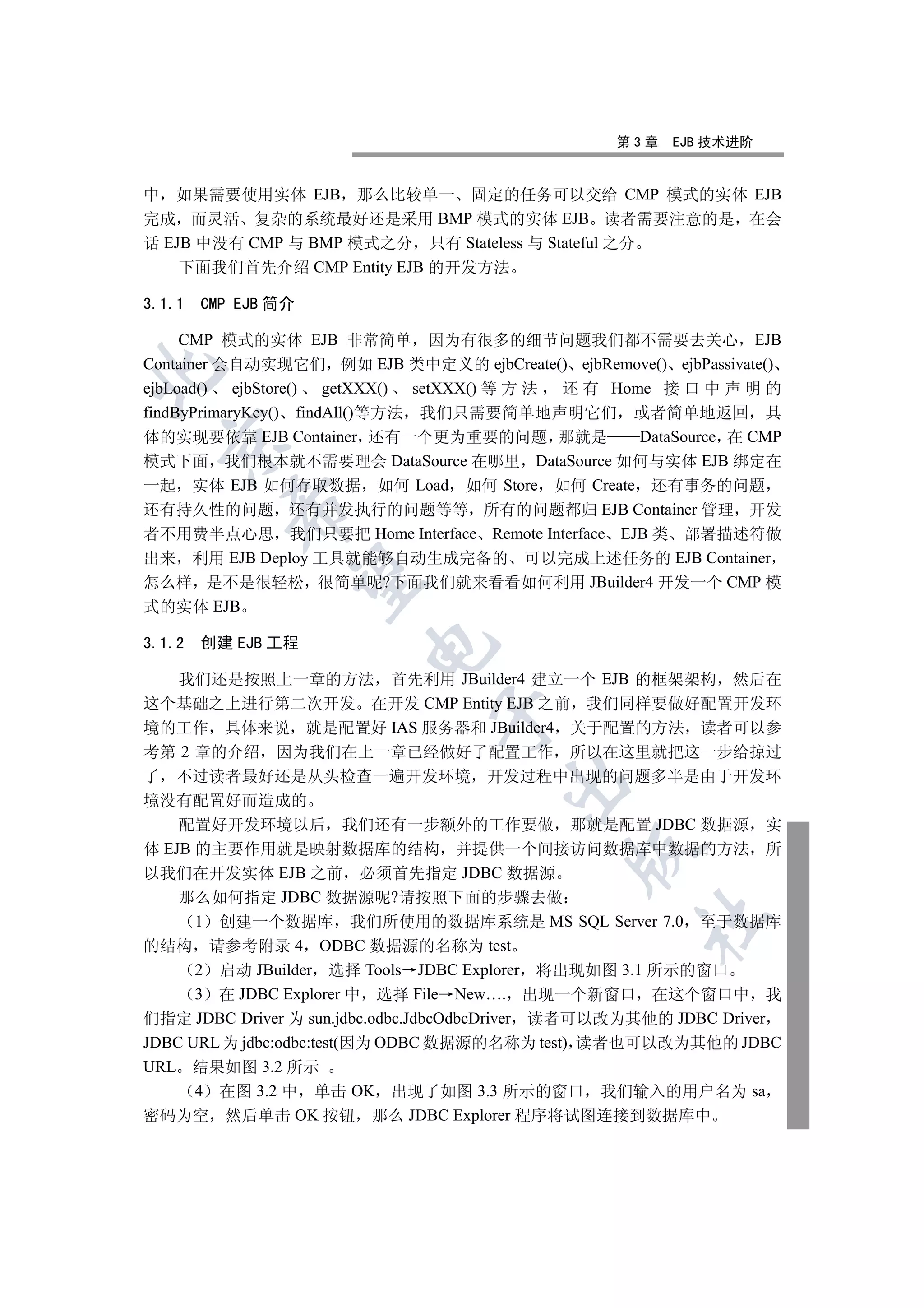 第3章   EJB 技术进阶


中 如果需要使用实体 EJB 那么比较单一 固定的任务可以交给 CMP 模式的实体 EJB
完成 而灵活 复杂的系统最好还是采用 BMP 模式的实体 EJB 读者需要注意的是 在会
话 EJB 中没有 CMP 与 BMP 模式之分 只有 Stateless 与 Stateful 之分
    下面我们首先介绍 CMP Entity EJB 的开发方法

3.1.1   CMP EJB 简介

     CMP 模式的实体 EJB 非常简单 因为有很多的细节问题我们都不需要去关心 EJB
Container 会自动实现它们 例如 EJB 类中定义的 ejbCreate() ejbRemove() ejbPassivate()


ejbLoad() ejbStore() getXXX() setXXX() 等 方 法 还 有 Home 接 口 中 声 明 的
findByPrimaryKey() findAll()等方法 我们只需要简单地声明它们 或者简单地返回 具
体的实现要依靠 EJB Container 还有一个更为重要的问题 那就是               DataSource 在 CMP
  

模式下面 我们根本就不需要理会 DataSource 在哪里 DataSource 如何与实体 EJB 绑定在
一起 实体 EJB 如何存取数据 如何 Load 如何 Store 如何 Create 还有事务的问题
           

还有持久性的问题 还有并发执行的问题等等 所有的问题都归 EJB Container 管理 开发
者不用费半点心思 我们只要把 Home Interface Remote Interface EJB 类 部署描述符做
出来 利用 EJB Deploy 工具就能够自动生成完备的 可以完成上述任务的 EJB Container
            

怎么样 是不是很轻松 很简单呢?下面我们就来看看如何利用 JBuilder4 开发一个 CMP 模
式的实体 EJB

3.1.2   创建 EJB 工程
                        


    我们还是按照上一章的方法 首先利用 JBuilder4 建立一个 EJB 的框架架构 然后在
这个基础之上进行第二次开发 在开发 CMP Entity EJB 之前 我们同样要做好配置开发环
                               

境的工作 具体来说 就是配置好 IAS 服务器和 JBuilder4 关于配置的方法 读者可以参
考第 2 章的介绍 因为我们在上一章已经做好了配置工作 所以在这里就把这一步给掠过
了 不过读者最好还是从头检查一遍开发环境 开发过程中出现的问题多半是由于开发环
                                       

境没有配置好而造成的
    配置好开发环境以后 我们还有一步额外的工作要做 那就是配置 JDBC 数据源 实
体 EJB 的主要作用就是映射数据库的结构 并提供一个间接访问数据库中数据的方法 所
                                              

以我们在开发实体 EJB 之前 必须首先指定 JDBC 数据源
    那么如何指定 JDBC 数据源呢?请按照下面的步骤去做
                                                     	

      1 创建一个数据库 我们所使用的数据库系统是 MS SQL Server 7.0 至于数据库
的结构 请参考附录 4 ODBC 数据源的名称为 test
      2 启动 JBuilder 选择 Tools JDBC Explorer 将出现如图 3.1 所示的窗口
      3 在 JDBC Explorer 中 选择 File New…. 出现一个新窗口 在这个窗口中 我
们指定 JDBC Driver 为 sun.jdbc.odbc.JdbcOdbcDriver 读者可以改为其他的 JDBC Driver
JDBC URL 为 jdbc:odbc:test(因为 ODBC 数据源的名称为 test) 读者也可以改为其他的 JDBC
URL 结果如图 3.2 所示
      4 在图 3.2 中 单击 OK 出现了如图 3.3 所示的窗口 我们输入的用户名为 sa
密码为空 然后单击 OK 按钮 那么 JDBC Explorer 程序将试图连接到数据库中
 