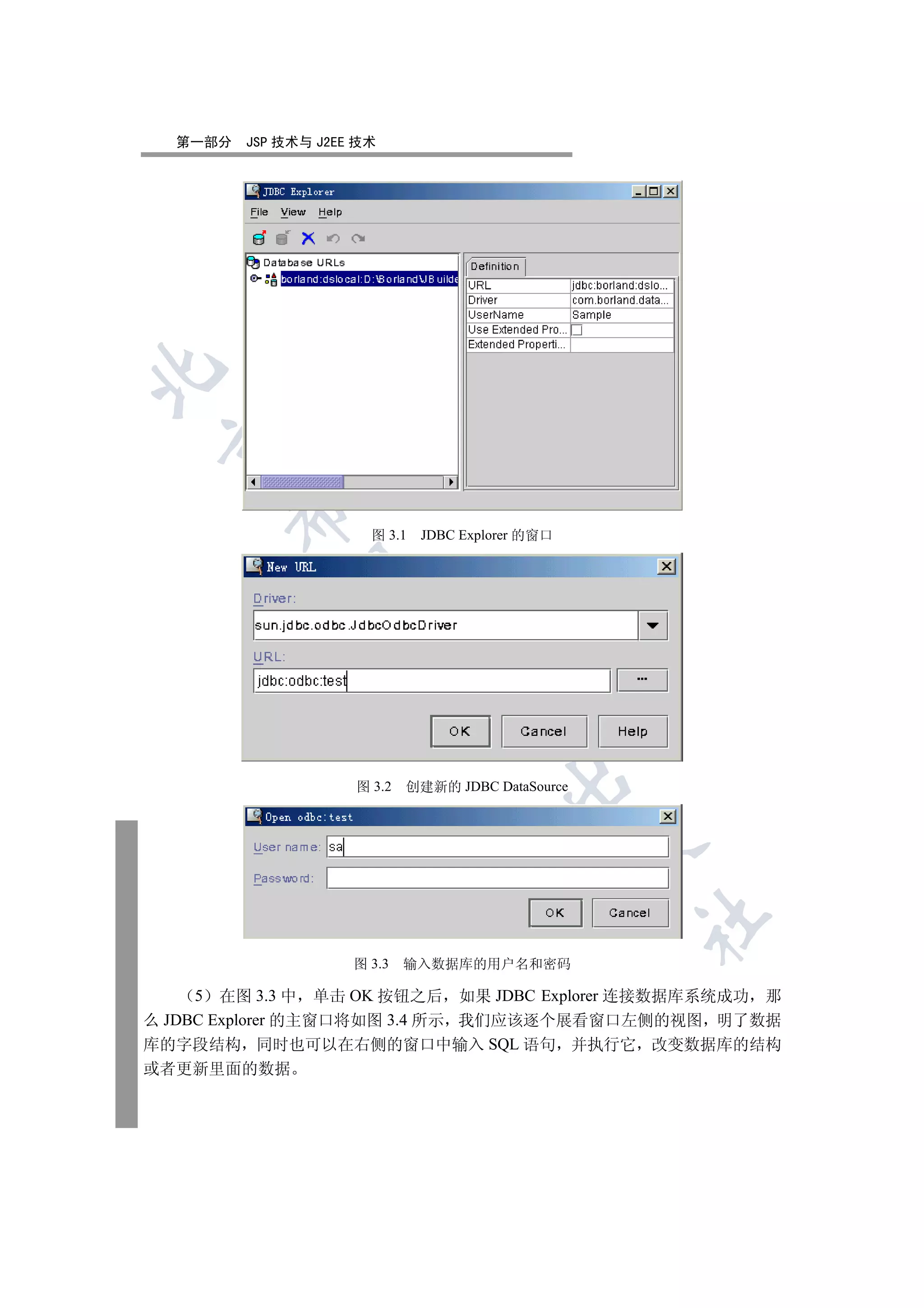 第一部分   JSP 技术与 J2EE 技术

 
       

                       图 3.1   JDBC Explorer 的窗口
        
                      
                                
                                         

                     图 3.2   创建新的 JDBC DataSource
                                                    
                                                    	


                     图 3.3   输入数据库的用户名和密码

     5 在图 3.3 中 单击 OK 按钮之后 如果 JDBC Explorer 连接数据库系统成功 那
么 JDBC Explorer 的主窗口将如图 3.4 所示 我们应该逐个展看窗口左侧的视图 明了数据
库的字段结构 同时也可以在右侧的窗口中输入 SQL 语句 并执行它 改变数据库的结构
或者更新里面的数据
 