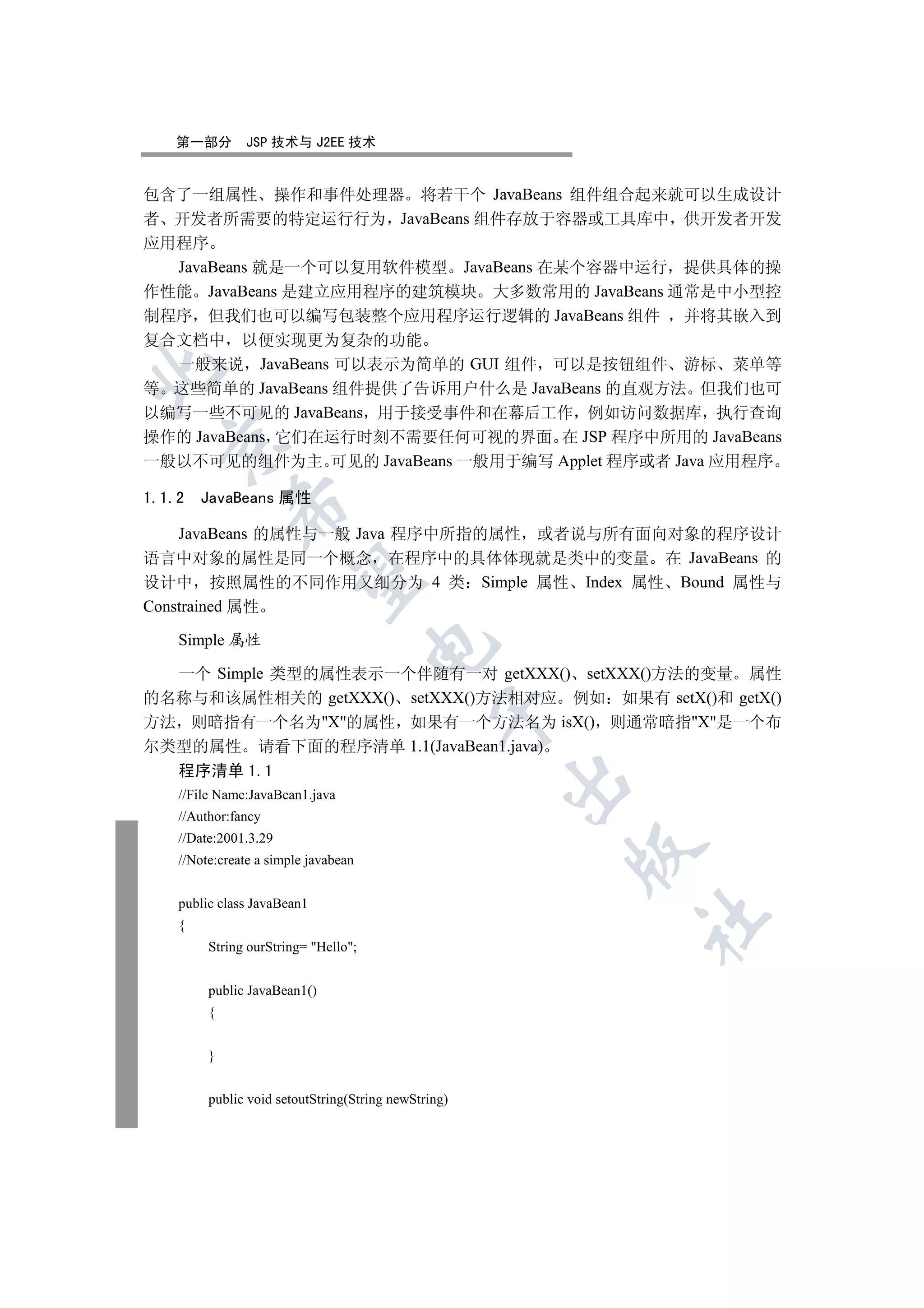 第一部分       JSP 技术与 J2EE 技术


包含了一组属性 操作和事件处理器 将若干个 JavaBeans 组件组合起来就可以生成设计
者 开发者所需要的特定运行行为 JavaBeans 组件存放于容器或工具库中 供开发者开发
应用程序
  JavaBeans 就是一个可以复用软件模型 JavaBeans 在某个容器中运行 提供具体的操
作性能 JavaBeans 是建立应用程序的建筑模块 大多数常用的 JavaBeans 通常是中小型控
制程序 但我们也可以编写包装整个应用程序运行逻辑的 JavaBeans 组件 并将其嵌入到
复合文档中 以便实现更为复杂的功能
  一般来说 JavaBeans 可以表示为简单的 GUI 组件 可以是按钮组件 游标 菜单等


等 这些简单的 JavaBeans 组件提供了告诉用户什么是 JavaBeans 的直观方法 但我们也可
以编写一些不可见的 JavaBeans 用于接受事件和在幕后工作 例如访问数据库 执行查询
操作的 JavaBeans 它们在运行时刻不需要任何可视的界面 在 JSP 程序中所用的 JavaBeans
  

一般以不可见的组件为主 可见的 JavaBeans 一般用于编写 Applet 程序或者 Java 应用程序

1.1.2   JavaBeans 属性
             

    JavaBeans 的属性与一般 Java 程序中所指的属性 或者说与所有面向对象的程序设计
语言中对象的属性是同一个概念 在程序中的具体体现就是类中的变量 在 JavaBeans 的
              

设计中 按照属性的不同作用又细分为 4 类 Simple 属性 Index 属性 Bound 属性与
Constrained 属性

    Simple 属性
                                      

  一个 Simple 类型的属性表示一个伴随有一对 getXXX() setXXX()方法的变量 属性
的名称与和该属性相关的 getXXX() setXXX()方法相对应 例如 如果有 setX()和 getX()
                                                

方法 则暗指有一个名为X的属性 如果有一个方法名为 isX() 则通常暗指X是一个布
尔类型的属性 请看下面的程序清单 1.1(JavaBean1.java)
    程序清单 1.1
                                                      

    //File Name:JavaBean1.java
    //Author:fancy
    //Date:2001.3.29
                                                      

    //Note:create a simple javabean


    public class JavaBean1
                                                          	

    {
         String ourString= Hello;


         public JavaBean1()
         {


         }


         public void setoutString(String newString)
 