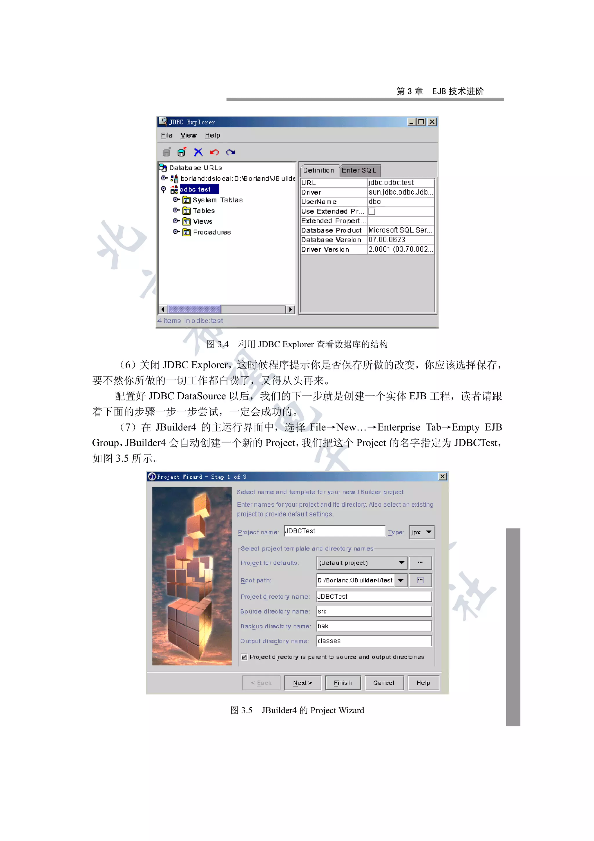 第3章   EJB 技术进阶

 
        

                  图 3.4    利用 JDBC Explorer 查看数据库的结构

      6 关闭 JDBC Explorer 这时候程序提示你是否保存所做的改变 你应该选择保存
         

要不然你所做的一切工作都白费了 又得从头再来
    配置好 JDBC DataSource 以后 我们的下一步就是创建一个实体 EJB 工程 读者请跟
着下面的步骤一步一步尝试 一定会成功的
                           

      7 在 JBuilder4 的主运行界面中 选择 File New… Enterprise Tab Empty EJB
Group JBuilder4 会自动创建一个新的 Project 我们把这个 Project 的名字指定为 JDBCTest
如图 3.5 所示
                                      
                                                 
                                                               
                                                                	



                          图 3.5   JBuilder4 的 Project Wizard
 