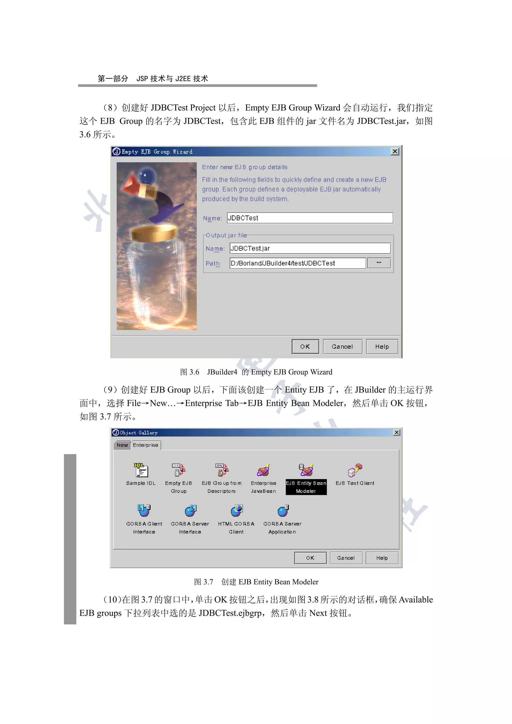 第一部分   JSP 技术与 J2EE 技术


      8 创建好 JDBCTest Project 以后 Empty EJB Group Wizard 会自动运行 我们指定
这个 EJB Group 的名字为 JDBCTest 包含此 EJB 组件的 jar 文件名为 JDBCTest.jar 如图
3.6 所示

 
        
         
                           

                   图 3.6   JBuilder4 的 Empty EJB Group Wizard

     9 创建好 EJB Group 以后 下面该创建一个 Entity EJB 了 在 JBuilder 的主运行界
                                    

面中 选择 File New… Enterprise Tab EJB Entity Bean Modeler 然后单击 OK 按钮
如图 3.7 所示
                                              
                                                        
                                                                	



                      图 3.7   创建 EJB Entity Bean Modeler

       10 在图 3.7 的窗口中 单击 OK 按钮之后 出现如图 3.8 所示的对话框 确保 Available
EJB groups 下拉列表中选的是 JDBCTest.ejbgrp 然后单击 Next 按钮
 