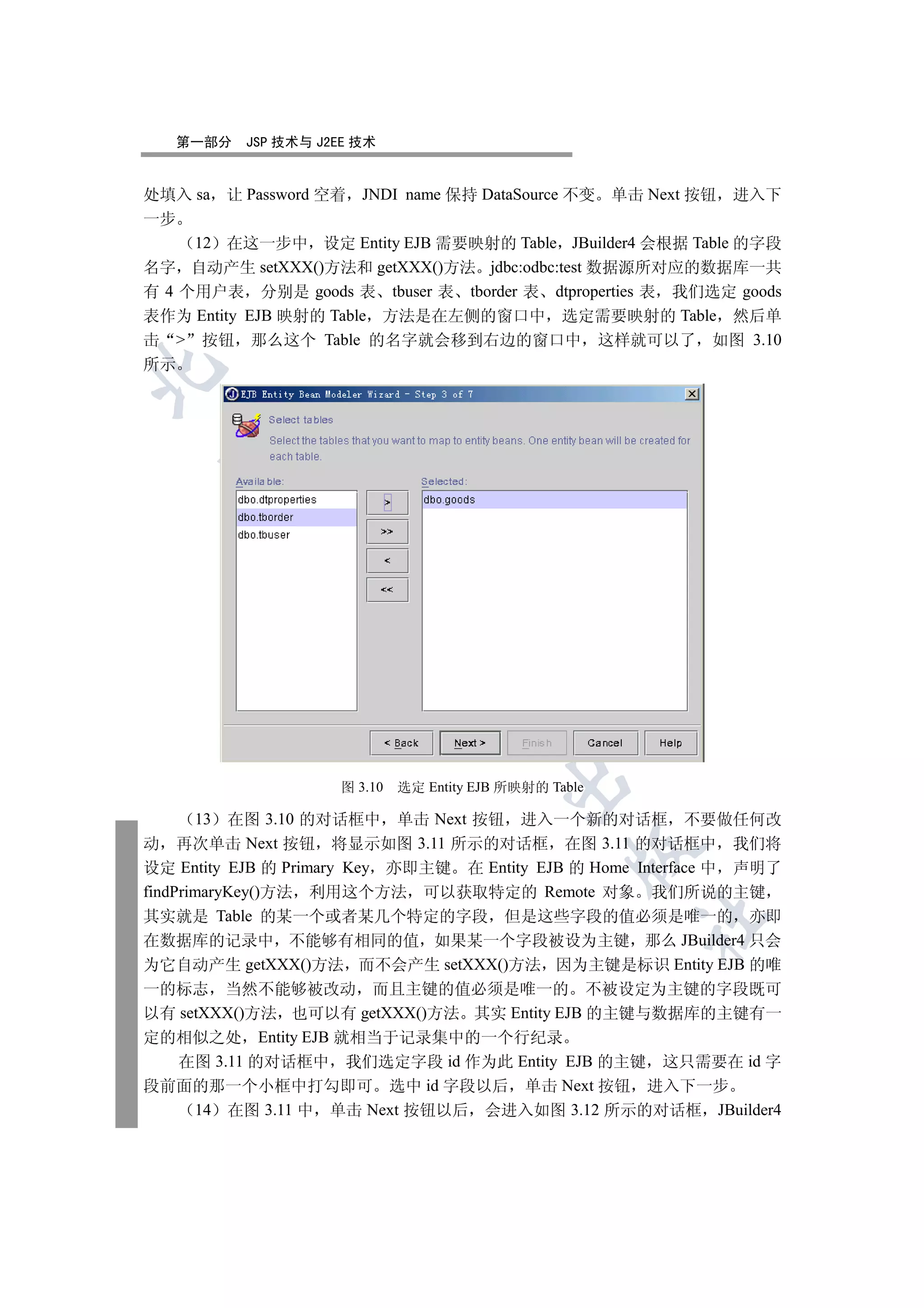 第一部分   JSP 技术与 J2EE 技术


处填入 sa 让 Password 空着 JNDI name 保持 DataSource 不变 单击 Next 按钮 进入下
一步
     12 在这一步中 设定 Entity EJB 需要映射的 Table JBuilder4 会根据 Table 的字段
名字 自动产生 setXXX()方法和 getXXX()方法 jdbc:odbc:test 数据源所对应的数据库一共
有 4 个用户表 分别是 goods 表 tbuser 表 tborder 表 dtproperties 表 我们选定 goods
表作为 Entity EJB 映射的 Table 方法是在左侧的窗口中 选定需要映射的 Table 然后单
击  按钮 那么这个 Table 的名字就会移到右边的窗口中 这样就可以了 如图 3.10
所示

  
         
          
                         
                                   
                                            

                      图 3.10   选定 Entity EJB 所映射的 Table

       13 在图 3.10 的对话框中 单击 Next 按钮 进入一个新的对话框 不要做任何改
动 再次单击 Next 按钮 将显示如图 3.11 所示的对话框 在图 3.11 的对话框中 我们将
                                                     

设定 Entity EJB 的 Primary Key 亦即主键 在 Entity EJB 的 Home Interface 中 声明了
findPrimaryKey()方法 利用这个方法 可以获取特定的 Remote 对象 我们所说的主键
其实就是 Table 的某一个或者某几个特定的字段 但是这些字段的值必须是唯一的 亦即
                                                          	

在数据库的记录中 不能够有相同的值 如果某一个字段被设为主键 那么 JBuilder4 只会
为它自动产生 getXXX()方法 而不会产生 setXXX()方法 因为主键是标识 Entity EJB 的唯
一的标志 当然不能够被改动 而且主键的值必须是唯一的 不被设定为主键的字段既可
以有 setXXX()方法 也可以有 getXXX()方法 其实 Entity EJB 的主键与数据库的主键有一
定的相似之处 Entity EJB 就相当于记录集中的一个行纪录
   在图 3.11 的对话框中 我们选定字段 id 作为此 Entity EJB 的主键 这只需要在 id 字
段前面的那一个小框中打勾即可 选中 id 字段以后 单击 Next 按钮 进入下一步
     14 在图 3.11 中 单击 Next 按钮以后 会进入如图 3.12 所示的对话框 JBuilder4
 