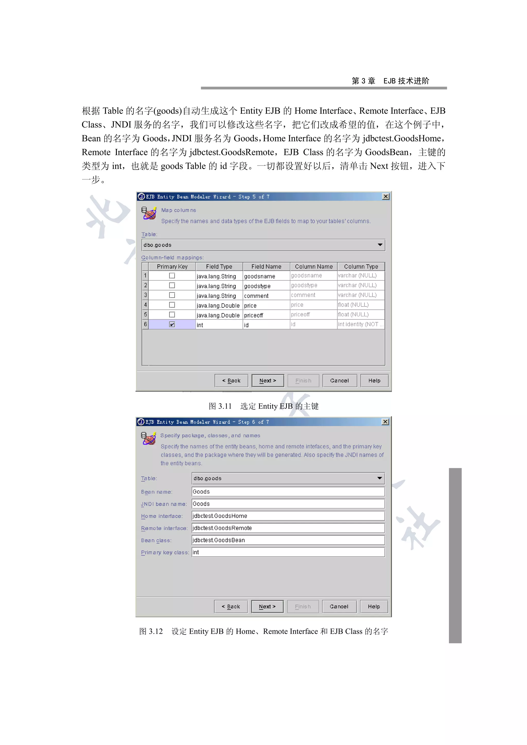 第3章    EJB 技术进阶


根据 Table 的名字(goods)自动生成这个 Entity EJB 的 Home Interface Remote Interface EJB
Class JNDI 服务的名字 我们可以修改这些名字 把它们改成希望的值 在这个例子中
Bean 的名字为 Goods JNDI 服务名为 Goods Home Interface 的名字为 jdbctest.GoodsHome
Remote Interface 的名字为 jdbctest.GoodsRemote EJB Class 的名字为 GoodsBean 主键的
类型为 int 也就是 goods Table 的 id 字段 一切都设置好以后 清单击 Next 按钮 进入下
一步

  
          
           
                             


                             图 3.11   选定 Entity EJB 的主键
                                       
                                                
                                                          
                                                                   	



           图 3.12   设定 Entity EJB 的 Home Remote Interface 和 EJB Class 的名字
 