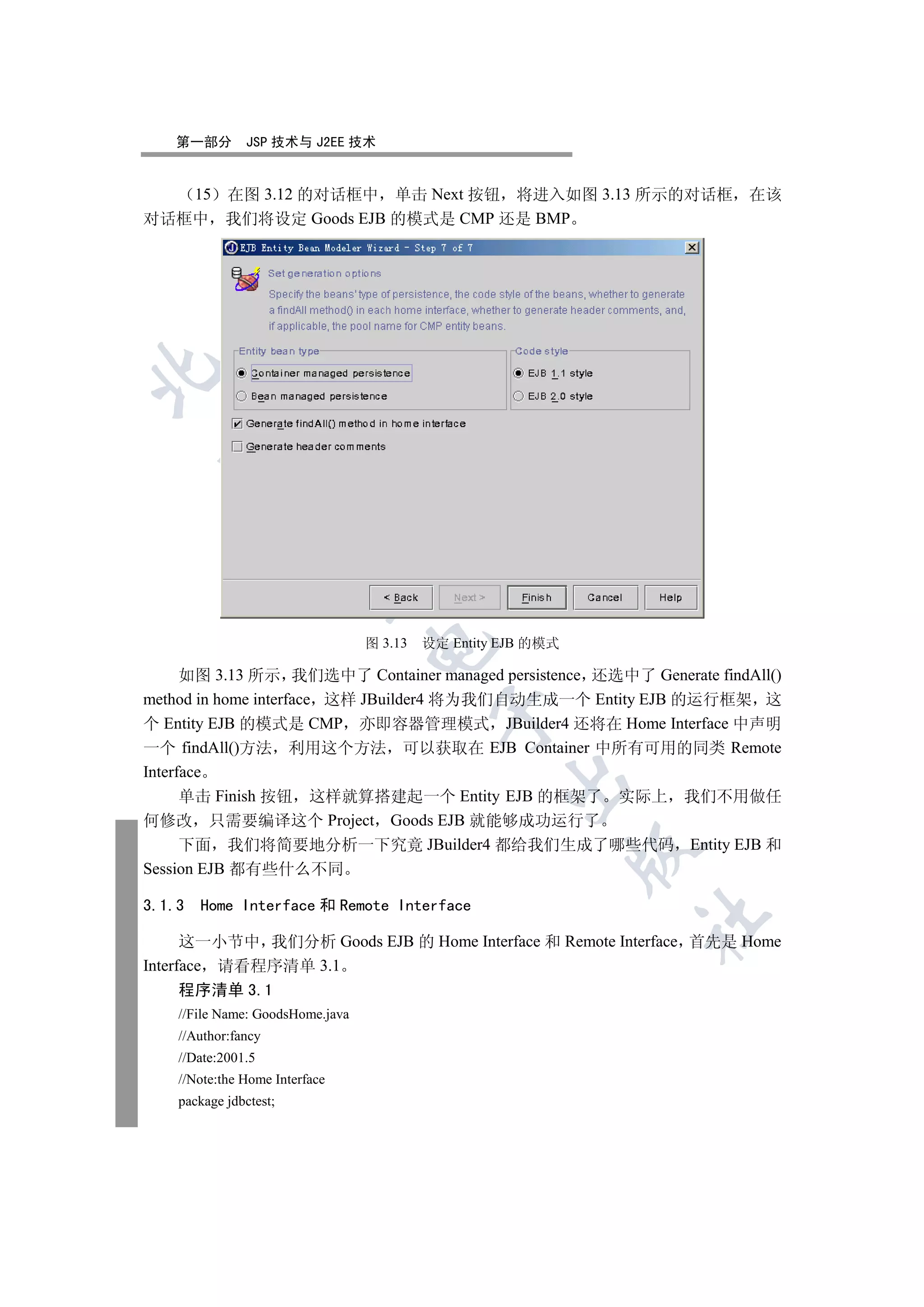 第一部分       JSP 技术与 J2EE 技术


   15 在图 3.12 的对话框中 单击 Next 按钮 将进入如图 3.13 所示的对话框 在该
对话框中 我们将设定 Goods EJB 的模式是 CMP 还是 BMP

  
             
              


                                  图 3.13   设定 Entity EJB 的模式
                                  


      如图 3.13 所示 我们选中了 Container managed persistence 还选中了 Generate findAll()
method in home interface 这样 JBuilder4 将为我们自动生成一个 Entity EJB 的运行框架 这
                                            

个 Entity EJB 的模式是 CMP 亦即容器管理模式 JBuilder4 还将在 Home Interface 中声明
一个 findAll()方法 利用这个方法 可以获取在 EJB Container 中所有可用的同类 Remote
Interface
                                                     

      单击 Finish 按钮 这样就算搭建起一个 Entity EJB 的框架了 实际上 我们不用做任
何修改 只需要编译这个 Project Goods EJB 就能够成功运行了
      下面 我们将简要地分析一下究竟 JBuilder4 都给我们生成了哪些代码 Entity EJB 和
                                                               

Session EJB 都有些什么不同

3.1.3   Home Interface 和 Remote Interface
                                                               	

      这一小节中 我们分析 Goods EJB 的 Home Interface 和 Remote Interface 首先是 Home
Interface 请看程序清单 3.1
      程序清单 3.1
    //File Name: GoodsHome.java
    //Author:fancy
    //Date:2001.5
    //Note:the Home Interface
    package jdbctest;
 