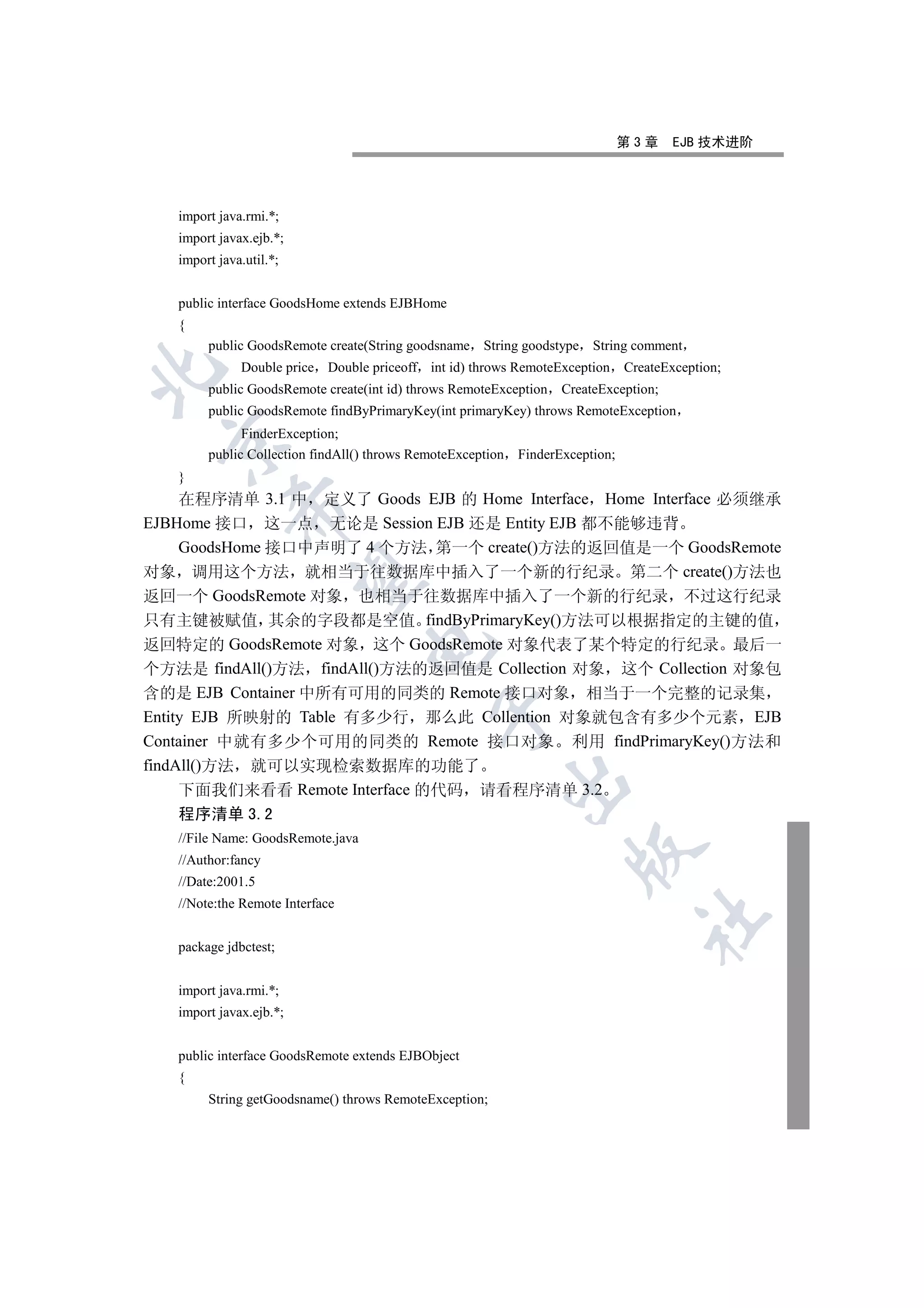 第3章     EJB 技术进阶




   import java.rmi.*;
   import javax.ejb.*;
   import java.util.*;


   public interface GoodsHome extends EJBHome
   {
        public GoodsRemote create(String goodsname String goodstype String comment
              Double price Double priceoff int id) throws RemoteException       CreateException;


        public GoodsRemote create(int id) throws RemoteException    CreateException;
        public GoodsRemote findByPrimaryKey(int primaryKey) throws RemoteException
              FinderException;
 

        public Collection findAll() throws RemoteException   FinderException;
   }
     在程序清单 3.1 中 定义了 Goods EJB 的 Home Interface Home Interface 必须继承
            

EJBHome 接口 这一点 无论是 Session EJB 还是 Entity EJB 都不能够违背
     GoodsHome 接口中声明了 4 个方法 第一个 create()方法的返回值是一个 GoodsRemote
对象 调用这个方法 就相当于往数据库中插入了一个新的行纪录 第二个 create()方法也
             

返回一个 GoodsRemote 对象 也相当于往数据库中插入了一个新的行纪录 不过这行纪录
只有主键被赋值 其余的字段都是空值 findByPrimaryKey()方法可以根据指定的主键的值
返回特定的 GoodsRemote 对象 这个 GoodsRemote 对象代表了某个特定的行纪录 最后一
                                   

个方法是 findAll()方法 findAll()方法的返回值是 Collection 对象 这个 Collection 对象包
含的是 EJB Container 中所有可用的同类的 Remote 接口对象 相当于一个完整的记录集
                                              

Entity EJB 所映射的 Table 有多少行 那么此 Collention 对象就包含有多少个元素 EJB
Container 中就有多少个可用的同类的 Remote 接口对象 利用 findPrimaryKey()方法和
findAll()方法 就可以实现检索数据库的功能了
                                                             

     下面我们来看看 Remote Interface 的代码 请看程序清单 3.2
   程序清单 3.2
   //File Name: GoodsRemote.java
                                                                     

   //Author:fancy
   //Date:2001.5
   //Note:the Remote Interface
                                                                                  	

   package jdbctest;


   import java.rmi.*;
   import javax.ejb.*;


   public interface GoodsRemote extends EJBObject
   {
        String getGoodsname() throws RemoteException;
 