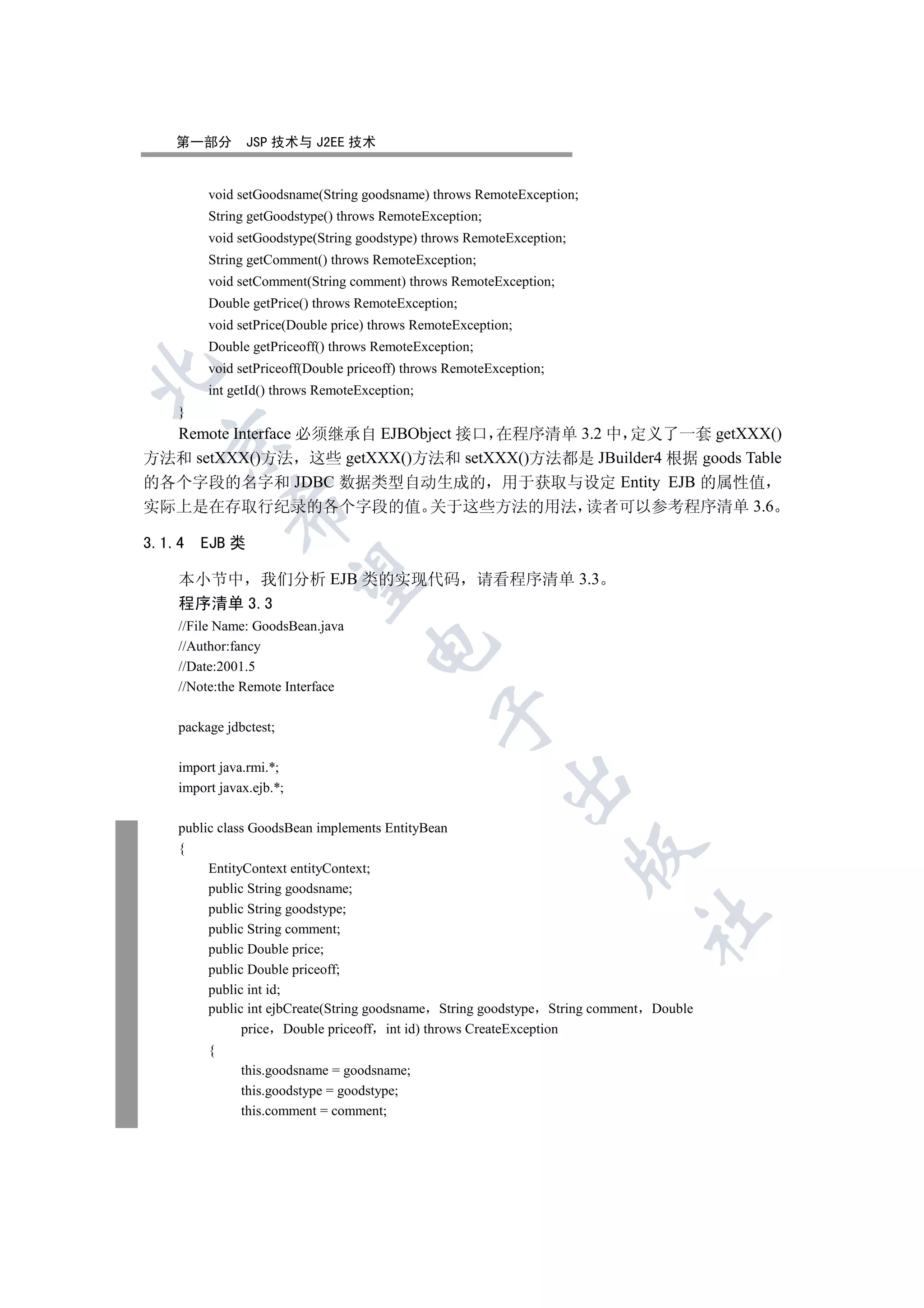 第一部分        JSP 技术与 J2EE 技术


         void setGoodsname(String goodsname) throws RemoteException;
         String getGoodstype() throws RemoteException;
         void setGoodstype(String goodstype) throws RemoteException;
         String getComment() throws RemoteException;
         void setComment(String comment) throws RemoteException;
         Double getPrice() throws RemoteException;
         void setPrice(Double price) throws RemoteException;
         Double getPriceoff() throws RemoteException;
         void setPriceoff(Double priceoff) throws RemoteException;


         int getId() throws RemoteException;
    }
  Remote Interface 必须继承自 EJBObject 接口 在程序清单 3.2 中 定义了一套 getXXX()
  

方法和 setXXX()方法 这些 getXXX()方法和 setXXX()方法都是 JBuilder4 根据 goods Table
的各个字段的名字和 JDBC 数据类型自动生成的 用于获取与设定 Entity EJB 的属性值
实际上是在存取行纪录的各个字段的值 关于这些方法的用法 读者可以参考程序清单 3.6
             


3.1.4   EJB 类
              

    本小节中 我们分析 EJB 类的实现代码                                请看程序清单 3.3
    程序清单 3.3
    //File Name: GoodsBean.java
                                    

    //Author:fancy
    //Date:2001.5
    //Note:the Remote Interface
                                               

    package jdbctest;

    import java.rmi.*;
                                                           

    import javax.ejb.*;

    public class GoodsBean implements EntityBean
    {
                                                                       

         EntityContext entityContext;
         public String goodsname;
         public String goodstype;
                                                                            	

         public String comment;
         public Double price;
         public Double priceoff;
         public int id;
         public int ejbCreate(String goodsname String goodstype String comment Double
               price Double priceoff int id) throws CreateException
         {
               this.goodsname = goodsname;
               this.goodstype = goodstype;
               this.comment = comment;
 