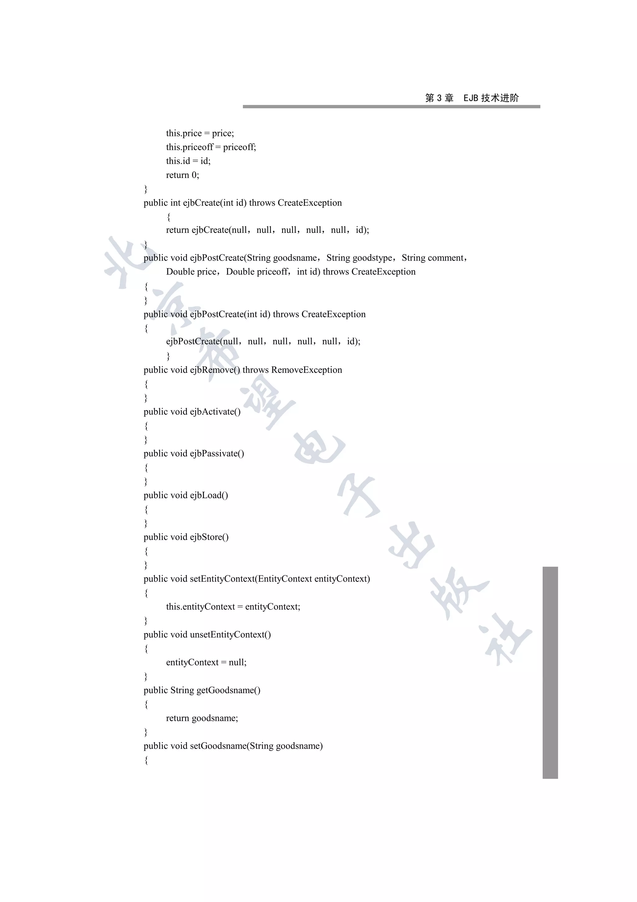 第3章         EJB 技术进阶


     this.price = price;
     this.priceoff = priceoff;
     this.id = id;
     return 0;
}
public int ejbCreate(int id) throws CreateException
      {
      return ejbCreate(null null null null null       id);
}


public void ejbPostCreate(String goodsname String goodstype String comment
      Double price Double priceoff int id) throws CreateException
{
}


public void ejbPostCreate(int id) throws CreateException
{
      ejbPostCreate(null null null null null id);
    

      }
public void ejbRemove() throws RemoveException
{
     

}
public void ejbActivate()
{
}
                             

public void ejbPassivate()
{
}
                                       

public void ejbLoad()
{
}
public void ejbStore()
                                                      

{
}
public void setEntityContext(EntityContext entityContext)
                                                             

{
      this.entityContext = entityContext;
}
                                                                     	

public void unsetEntityContext()
{
      entityContext = null;
}
public String getGoodsname()
{
      return goodsname;
}
public void setGoodsname(String goodsname)
{
 