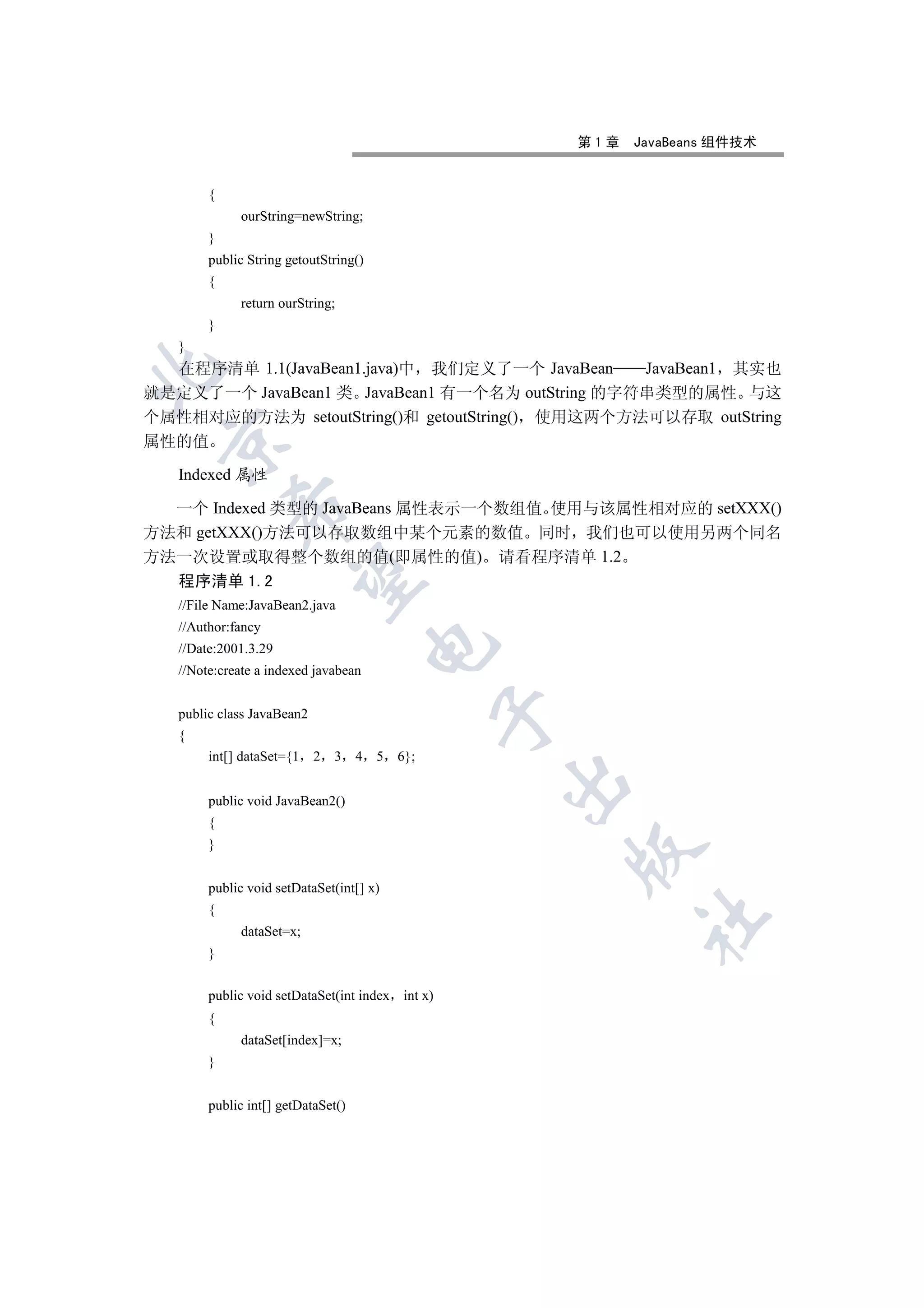 第1章   JavaBeans 组件技术


        {
             ourString=newString;
        }
        public String getoutString()
        {
             return ourString;
        }
   }
  在程序清单 1.1(JavaBean1.java)中 我们定义了一个 JavaBean    JavaBean1 其实也


就是定义了一个 JavaBean1 类 JavaBean1 有一个名为 outString 的字符串类型的属性 与这
个属性相对应的方法为 setoutString()和 getoutString() 使用这两个方法可以存取 outString
 

属性的值

   Indexed 属性

  一个 Indexed 类型的 JavaBeans 属性表示一个数组值 使用与该属性相对应的 setXXX()
            

方法和 getXXX()方法可以存取数组中某个元素的数值 同时 我们也可以使用另两个同名
方法一次设置或取得整个数组的值(即属性的值) 请看程序清单 1.2
             

   程序清单 1.2
   //File Name:JavaBean2.java
   //Author:fancy
                                        

   //Date:2001.3.29
   //Note:create a indexed javabean
                                                  

   public class JavaBean2
   {
        int[] dataSet={1    2   3   4   5   6};
                                                  

        public void JavaBean2()
        {
        }
                                                      


        public void setDataSet(int[] x)
        {
                                                            	

             dataSet=x;
        }


        public void setDataSet(int index int x)
        {
             dataSet[index]=x;
        }


        public int[] getDataSet()
 