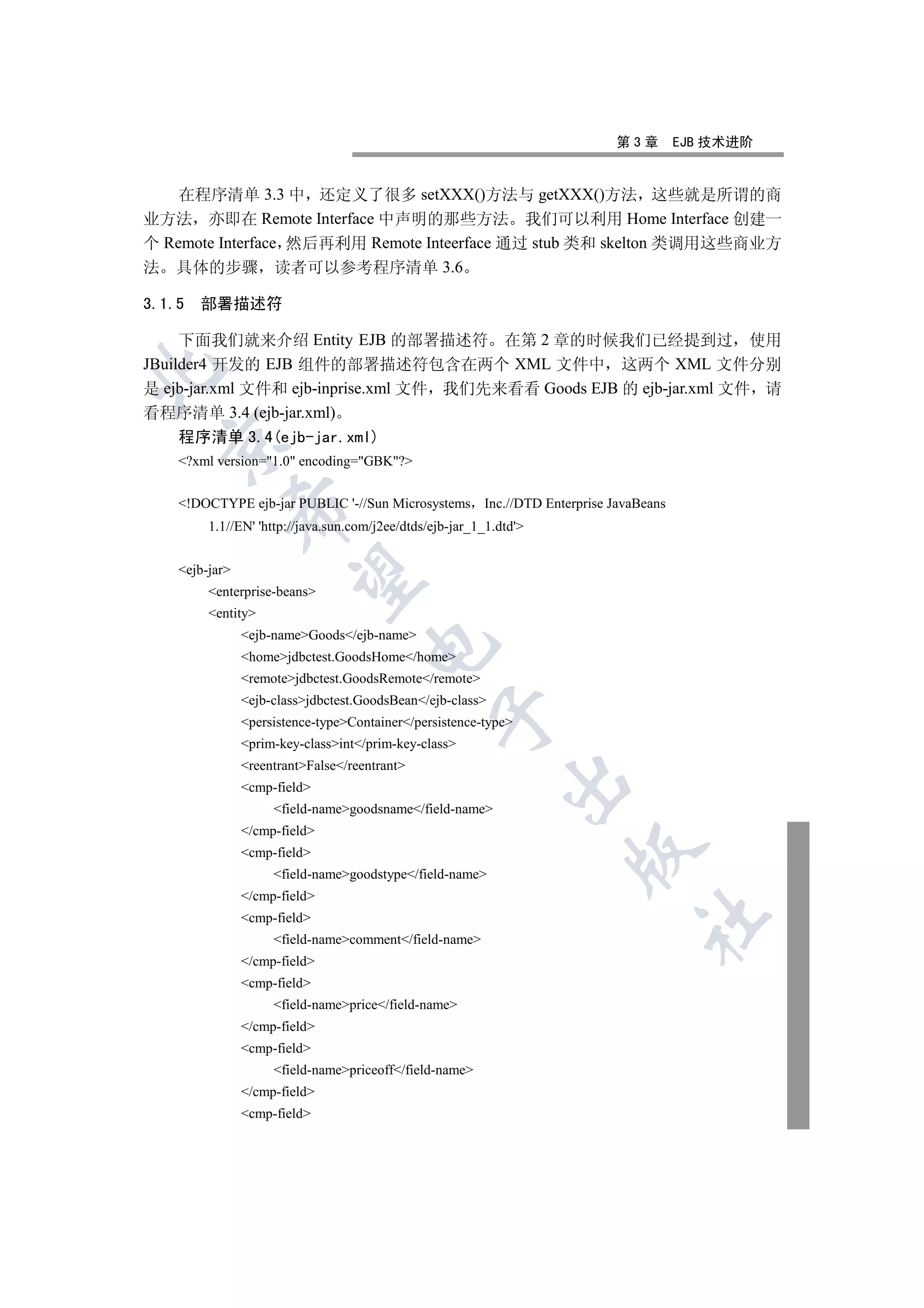 第3章        EJB 技术进阶


    在程序清单 3.3 中 还定义了很多 setXXX()方法与 getXXX()方法 这些就是所谓的商
业方法 亦即在 Remote Interface 中声明的那些方法 我们可以利用 Home Interface 创建一
个 Remote Interface 然后再利用 Remote Inteerface 通过 stub 类和 skelton 类调用这些商业方
法 具体的步骤 读者可以参考程序清单 3.6

3.1.5   部署描述符

     下面我们就来介绍 Entity EJB 的部署描述符 在第 2 章的时候我们已经提到过 使用
JBuilder4 开发的 EJB 组件的部署描述符包含在两个 XML 文件中 这两个 XML 文件分别


是 ejb-jar.xml 文件和 ejb-inprise.xml 文件 我们先来看看 Goods EJB 的 ejb-jar.xml 文件 请
看程序清单 3.4 (ejb-jar.xml)
    程序清单 3.4(ejb-jar.xml)
  

    ?xml version=1.0 encoding=GBK?


    !DOCTYPE ejb-jar PUBLIC '-//Sun Microsystems Inc.//DTD Enterprise JavaBeans
            

         1.1//EN' 'http://java.sun.com/j2ee/dtds/ejb-jar_1_1.dtd'


    ejb-jar
             

         enterprise-beans
         entity
                ejb-nameGoods/ejb-name
                                     

                homejdbctest.GoodsHome/home
                remotejdbctest.GoodsRemote/remote
                ejb-classjdbctest.GoodsBean/ejb-class
                                                  

                persistence-typeContainer/persistence-type
                prim-key-classint/prim-key-class
                reentrantFalse/reentrant
                                                              

                cmp-field
                     field-namegoodsname/field-name
                /cmp-field
                                                                     

                cmp-field
                     field-namegoodstype/field-name
                /cmp-field
                cmp-field
                                                                            	

                     field-namecomment/field-name
                /cmp-field
                cmp-field
                     field-nameprice/field-name
                /cmp-field
                cmp-field
                     field-namepriceoff/field-name
                /cmp-field
                cmp-field
 