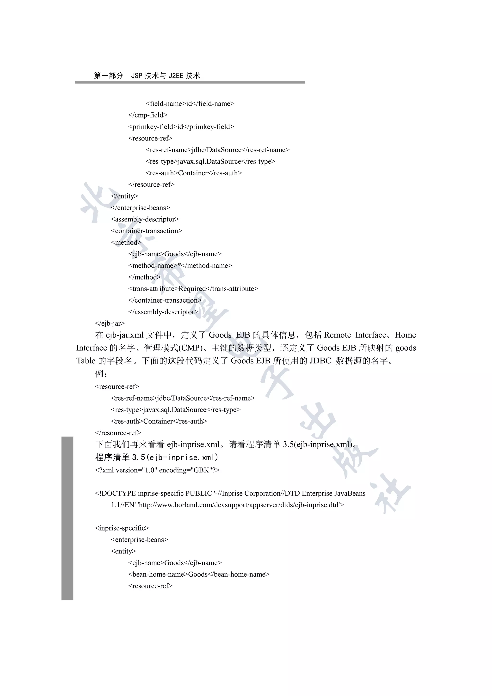 第一部分         JSP 技术与 J2EE 技术


                     field-nameid/field-name
                /cmp-field
                primkey-fieldid/primkey-field
                resource-ref
                     res-ref-namejdbc/DataSource/res-ref-name
                     res-typejavax.sql.DataSource/res-type
                     res-authContainer/res-auth
                /resource-ref
        /entity


        /enterprise-beans
        assembly-descriptor
        container-transaction
  

        method
                ejb-nameGoods/ejb-name
                method-name*/method-name
            

                /method
                trans-attributeRequired/trans-attribute
                /container-transaction
             

                /assembly-descriptor
   /ejb-jar
      在 ejb-jar.xml 文件中 定义了 Goods EJB 的具体信息 包括 Remote Interface Home
                                      

Interface 的名字 管理模式(CMP) 主键的数据类型 还定义了 Goods EJB 所映射的 goods
Table 的字段名 下面的这段代码定义了 Goods EJB 所使用的 JDBC 数据源的名字
   例
                                                  

   resource-ref
        res-ref-namejdbc/DataSource/res-ref-name
        res-typejavax.sql.DataSource/res-type
                                                              

        res-authContainer/res-auth
   /resource-ref
   下面我们再来看看 ejb-inprise.xml 请看程序清单 3.5(ejb-inprise.xml)
                                                                       

   程序清单 3.5(ejb-inprise.xml)
   ?xml version=1.0 encoding=GBK?
                                                                                   	

   !DOCTYPE inprise-specific PUBLIC '-//Inprise Corporation//DTD Enterprise JavaBeans
        1.1//EN' 'http://www.borland.com/devsupport/appserver/dtds/ejb-inprise.dtd'


   inprise-specific
        enterprise-beans
        entity
                ejb-nameGoods/ejb-name
                bean-home-nameGoods/bean-home-name
                resource-ref
 