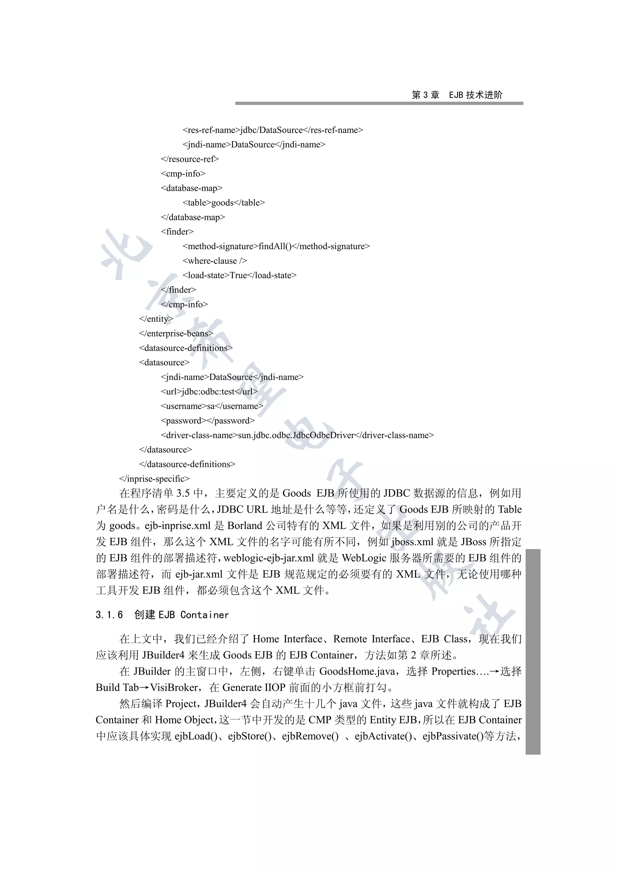 第3章      EJB 技术进阶


                     res-ref-namejdbc/DataSource/res-ref-name
                     jndi-nameDataSource/jndi-name
               /resource-ref
               cmp-info
               database-map
                     tablegoods/table
               /database-map
               finder
                     method-signaturefindAll()/method-signature


                     where-clause /
                     load-stateTrue/load-state
               /finder
  

               /cmp-info
         /entity
         /enterprise-beans
             

         datasource-definitions
         datasource
               jndi-nameDataSource/jndi-name
              

               urljdbc:odbc:test/url
               usernamesa/username
               password/password
                                     

               driver-class-namesun.jdbc.odbc.JdbcOdbcDriver/driver-class-name
         /datasource
         /datasource-definitions
                                                

    /inprise-specific
    在程序清单 3.5 中 主要定义的是 Goods EJB 所使用的 JDBC 数据源的信息 例如用
户名是什么 密码是什么 JDBC URL 地址是什么等等 还定义了 Goods EJB 所映射的 Table
                                                          

为 goods ejb-inprise.xml 是 Borland 公司特有的 XML 文件 如果是利用别的公司的产品开
发 EJB 组件 那么这个 XML 文件的名字可能有所不同 例如 jboss.xml 就是 JBoss 所指定
的 EJB 组件的部署描述符 weblogic-ejb-jar.xml 就是 WebLogic 服务器所需要的 EJB 组件的
                                                                      

部署描述符 而 ejb-jar.xml 文件是 EJB 规范规定的必须要有的 XML 文件 无论使用哪种
工具开发 EJB 组件 都必须包含这个 XML 文件
                                                                                	

3.1.6   创建 EJB Container

     在上文中 我们已经介绍了 Home Interface Remote Interface EJB Class 现在我们
应该利用 JBuilder4 来生成 Goods EJB 的 EJB Container 方法如第 2 章所述
     在 JBuilder 的主窗口中 左侧 右键单击 GoodsHome.java 选择 Properties…. 选择
Build Tab VisiBroker 在 Generate IIOP 前面的小方框前打勾
     然后编译 Project JBuilder4 会自动产生十几个 java 文件 这些 java 文件就构成了 EJB
Container 和 Home Object 这一节中开发的是 CMP 类型的 Entity EJB 所以在 EJB Container
中应该具体实现 ejbLoad() ejbStore() ejbRemove() ejbActivate() ejbPassivate()等方法
 