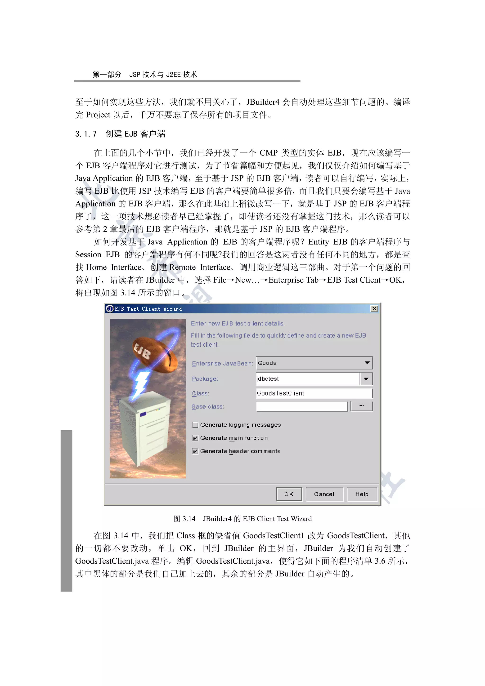 第一部分    JSP 技术与 J2EE 技术


至于如何实现这些方法 我们就不用关心了 JBuilder4 会自动处理这些细节问题的 编译
完 Project 以后 千万不要忘了保存所有的项目文件

3.1.7   创建 EJB 客户端

     在上面的几个小节中 我们已经开发了一个 CMP 类型的实体 EJB 现在应该编写一
个 EJB 客户端程序对它进行测试 为了节省篇幅和方便起见 我们仅仅介绍如何编写基于
Java Application 的 EJB 客户端 至于基于 JSP 的 EJB 客户端 读者可以自行编写 实际上
编写 EJB 比使用 JSP 技术编写 EJB 的客户端要简单很多倍 而且我们只要会编写基于 Java


Application 的 EJB 客户端 那么在此基础上稍微改写一下 就是基于 JSP 的 EJB 客户端程
序了 这一项技术想必读者早已经掌握了 即使读者还没有掌握这门技术 那么读者可以
参考第 2 章最后的 EJB 客户端程序 那就是基于 JSP 的 EJB 客户端程序
  

     如何开发基于 Java Application 的 EJB 的客户端程序呢 Entity EJB 的客户端程序与
Session EJB 的客户端程序有何不同呢?我们的回答是这两者没有任何不同的地方 都是查
          

找 Home Interface 创建 Remote Interface 调用商业逻辑这三部曲 对于第一个问题的回
答如下 请读者在 JBuilder 中 选择 File New… Enterprise Tab EJB Test Client OK
将出现如图 3.14 所示的窗口
           
                          
                                      
                                                 
                                                            
                                                                   	


                     图 3.14   JBuilder4 的 EJB Client Test Wizard

    在图 3.14 中 我们把 Class 框的缺省值 GoodsTestClient1 改为 GoodsTestClient 其他
的一切都不要改动 单击 OK 回到 JBuilder 的主界面 JBuilder 为我们自动创建了
GoodsTestClient.java 程序 编辑 GoodsTestClient.java 使得它如下面的程序清单 3.6 所示
其中黑体的部分是我们自己加上去的 其余的部分是 JBuilder 自动产生的
 