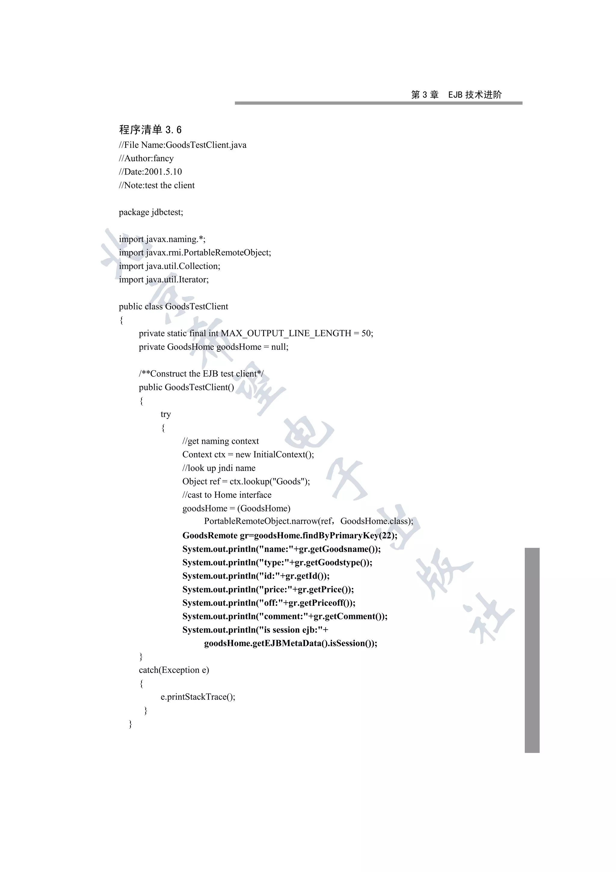 第3章   EJB 技术进阶


程序清单 3.6
//File Name:GoodsTestClient.java
//Author:fancy
//Date:2001.5.10
//Note:test the client

package jdbctest;

import javax.naming.*;


import javax.rmi.PortableRemoteObject;
import java.util.Collection;
import java.util.Iterator;


public class GoodsTestClient
{
     private static final int MAX_OUTPUT_LINE_LENGTH = 50;
         

     private GoodsHome goodsHome = null;

      /**Construct the EJB test client*/
          

      public GoodsTestClient()
      {
            try
            {
                                   

                 //get naming context
                 Context ctx = new InitialContext();
                 //look up jndi name
                                           

                 Object ref = ctx.lookup(Goods);
                 //cast to Home interface
                 goodsHome = (GoodsHome)
                        PortableRemoteObject.narrow(ref GoodsHome.class);
                                                      

                 GoodsRemote gr=goodsHome.findByPrimaryKey(22);
                 System.out.println(name:+gr.getGoodsname());
                 System.out.println(type:+gr.getGoodstype());
                                                                 

                 System.out.println(id:+gr.getId());
                 System.out.println(price:+gr.getPrice());
                 System.out.println(off:+gr.getPriceoff());
                                                                            	

                 System.out.println(comment:+gr.getComment());
                 System.out.println(is session ejb:+
                      goodsHome.getEJBMetaData().isSession());
      }
      catch(Exception e)
      {
            e.printStackTrace();
        }
  }
 