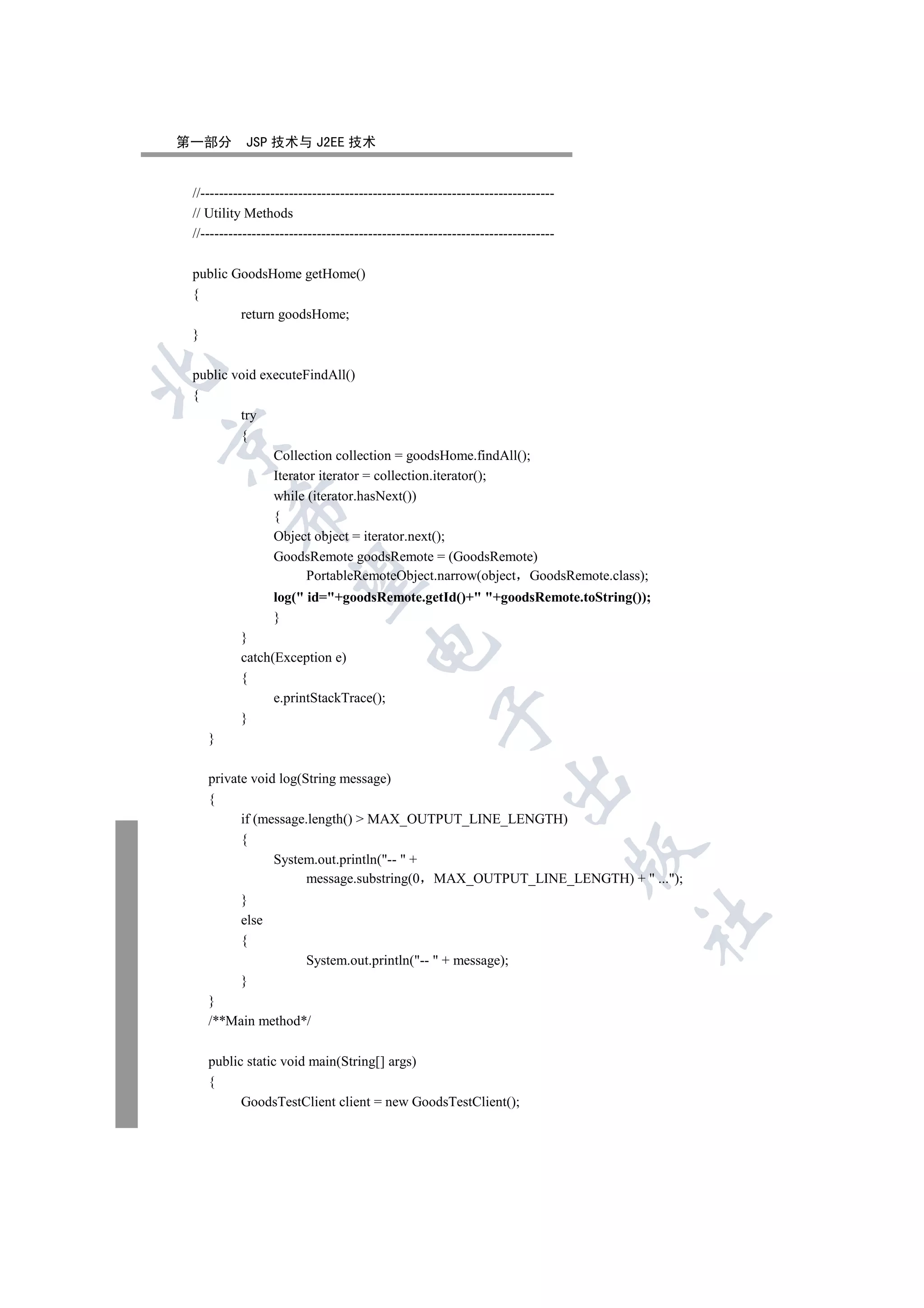 第一部分        JSP 技术与 J2EE 技术


 //----------------------------------------------------------------------------
 // Utility Methods
 //----------------------------------------------------------------------------

 public GoodsHome getHome()
 {
         return goodsHome;
 }


 public void executeFindAll()
 {
         try
         {


               Collection collection = goodsHome.findAll();
               Iterator iterator = collection.iterator();
               while (iterator.hasNext())
         

               {
               Object object = iterator.next();
               GoodsRemote goodsRemote = (GoodsRemote)
                     PortableRemoteObject.narrow(object GoodsRemote.class);
          

                  log( id=+goodsRemote.getId()+ +goodsRemote.toString());
                  }
           }
                                      

           catch(Exception e)
           {
                 e.printStackTrace();
                                                     

           }
    }

    private void log(String message)
                                                                    

    {
          if (message.length()  MAX_OUTPUT_LINE_LENGTH)
          {
                                                                                  

                System.out.println(--  +
                      message.substring(0 MAX_OUTPUT_LINE_LENGTH) +  ...);
           }
                                                                                  	

           else
           {
                         System.out.println(--  + message);
           }
    }
    /**Main method*/

    public static void main(String[] args)
    {
          GoodsTestClient client = new GoodsTestClient();
 