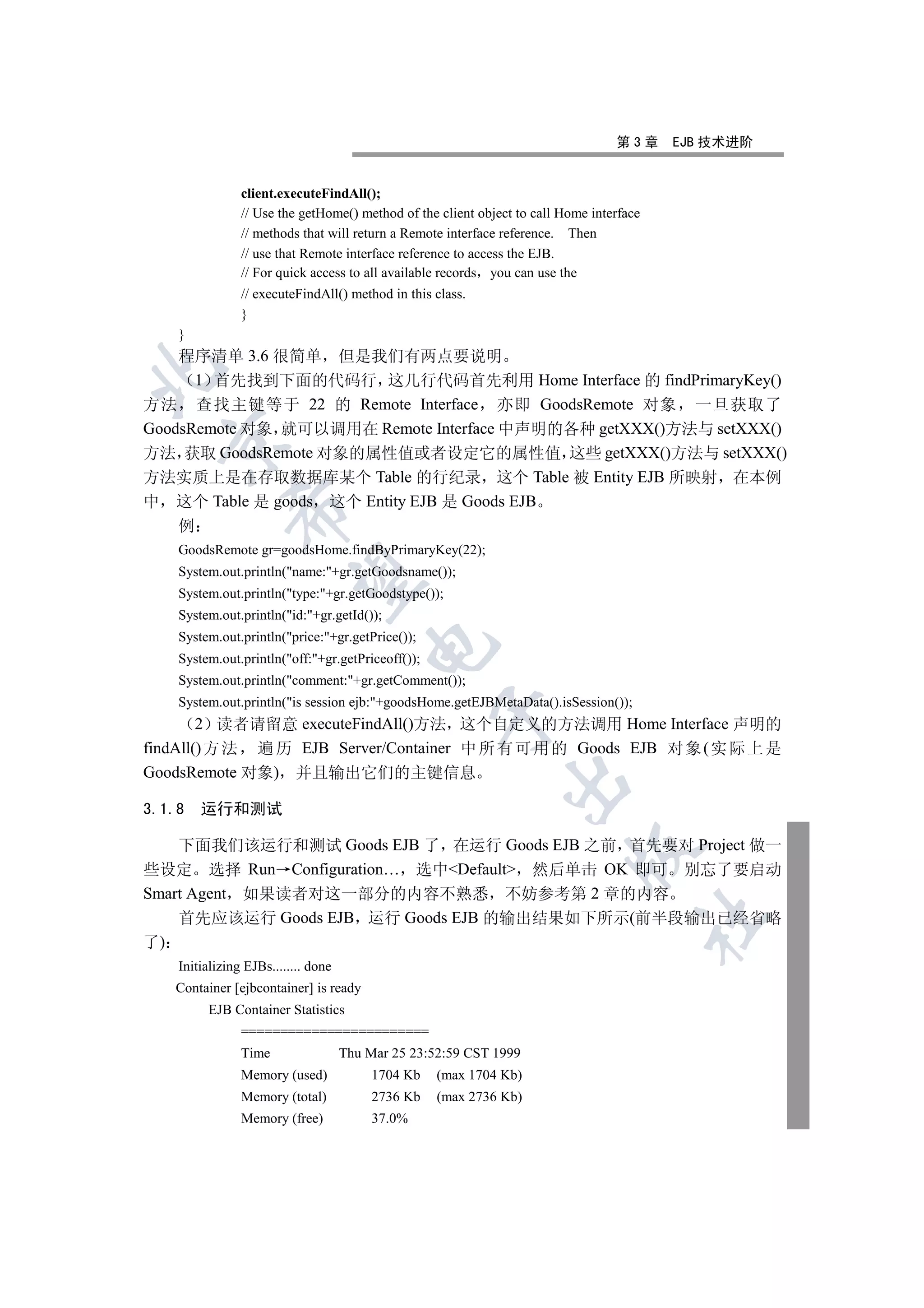 第3章     EJB 技术进阶


                 client.executeFindAll();
                 // Use the getHome() method of the client object to call Home interface
                 // methods that will return a Remote interface reference. Then
                 // use that Remote interface reference to access the EJB.
                 // For quick access to all available records you can use the
                 // executeFindAll() method in this class.
                 }
     }
    程序清单 3.6 很简单 但是我们有两点要说明


      1 首先找到下面的代码行 这几行代码首先利用 Home Interface 的 findPrimaryKey()
方法 查找主键等于 22 的 Remote Interface 亦即 GoodsRemote 对象 一旦获取了
GoodsRemote 对象 就可以调用在 Remote Interface 中声明的各种 getXXX()方法与 setXXX()
  

方法 获取 GoodsRemote 对象的属性值或者设定它的属性值 这些 getXXX()方法与 setXXX()
方法实质上是在存取数据库某个 Table 的行纪录 这个 Table 被 Entity EJB 所映射 在本例
中 这个 Table 是 goods 这个 Entity EJB 是 Goods EJB
               

     例
     GoodsRemote gr=goodsHome.findByPrimaryKey(22);
     System.out.println(name:+gr.getGoodsname());
                

     System.out.println(type:+gr.getGoodstype());
     System.out.println(id:+gr.getId());
     System.out.println(price:+gr.getPrice());
                                          

     System.out.println(off:+gr.getPriceoff());
     System.out.println(comment:+gr.getComment());
     System.out.println(is session ejb:+goodsHome.getEJBMetaData().isSession());
                                                     

        2 读者请留意 executeFindAll()方法 这个自定义的方法调用 Home Interface 声明的
findAll() 方 法 遍 历 EJB Server/Container 中 所 有 可 用 的 Goods EJB 对 象 ( 实 际 上 是
GoodsRemote 对象) 并且输出它们的主键信息
                                                               

3.1.8    运行和测试

    下面我们该运行和测试 Goods EJB 了 在运行 Goods EJB 之前 首先要对 Project 做一
                                                                            

些设定 选择 Run Configuration… 选中Default 然后单击 OK 即可 别忘了要启动
Smart Agent 如果读者对这一部分的内容不熟悉 不妨参考第 2 章的内容
    首先应该运行 Goods EJB 运行 Goods EJB 的输出结果如下所示(前半段输出已经省略
                                                                                           	

了)
     Initializing EJBs........ done
     Container [ejbcontainer] is ready
          EJB Container Statistics
                 ========================
                 Time                 Thu Mar 25 23:52:59 CST 1999
                 Memory (used)             1704 Kb   (max 1704 Kb)
                 Memory (total)            2736 Kb   (max 2736 Kb)
                 Memory (free)             37.0%
 