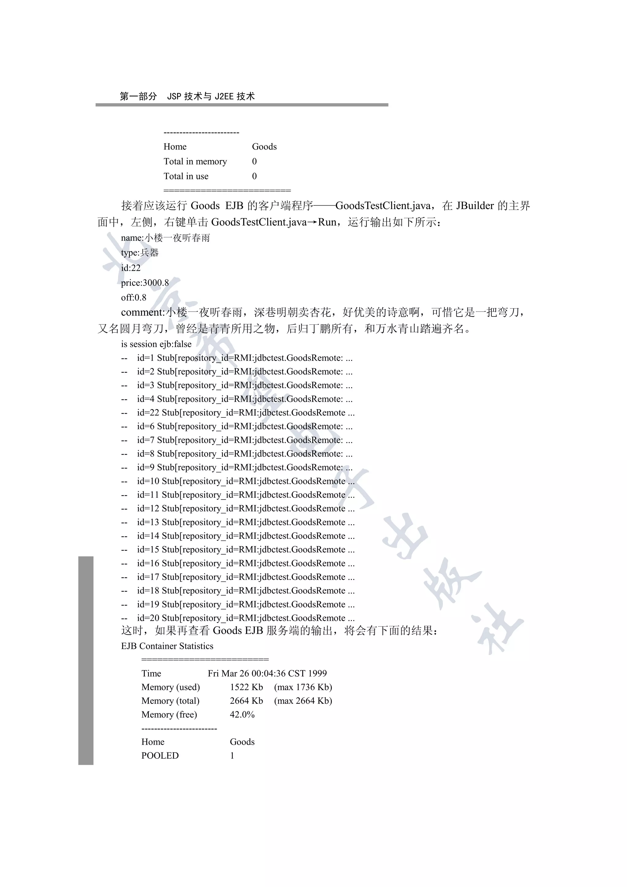 第一部分        JSP 技术与 J2EE 技术


              ------------------------
              Home                       Goods
              Total in memory            0
              Total in use               0
              ========================
  接着应该运行 Goods EJB 的客户端程序          GoodsTestClient.java 在 JBuilder 的主界
面中 左侧 右键单击 GoodsTestClient.java Run 运行输出如下所示
   name:小楼一夜听春雨


   type:兵器
   id:22
   price:3000.8
   off:0.8
  

  comment:小楼一夜听春雨 深巷明朝卖杏花 好优美的诗意啊 可惜它是一把弯刀
又名圆月弯刀 曾经是青青所用之物 后归丁鹏所有 和万水青山踏遍齐名
   is session ejb:false
             

   -- id=1 Stub[repository_id=RMI:jdbctest.GoodsRemote: ...
   -- id=2 Stub[repository_id=RMI:jdbctest.GoodsRemote: ...
   -- id=3 Stub[repository_id=RMI:jdbctest.GoodsRemote: ...
              

   -- id=4 Stub[repository_id=RMI:jdbctest.GoodsRemote: ...
   -- id=22 Stub[repository_id=RMI:jdbctest.GoodsRemote ...
   -- id=6 Stub[repository_id=RMI:jdbctest.GoodsRemote: ...
                                         

   -- id=7 Stub[repository_id=RMI:jdbctest.GoodsRemote: ...
   -- id=8 Stub[repository_id=RMI:jdbctest.GoodsRemote: ...
   -- id=9 Stub[repository_id=RMI:jdbctest.GoodsRemote: ...
   -- id=10 Stub[repository_id=RMI:jdbctest.GoodsRemote ...
                                                 

   -- id=11 Stub[repository_id=RMI:jdbctest.GoodsRemote ...
   -- id=12 Stub[repository_id=RMI:jdbctest.GoodsRemote ...
   -- id=13 Stub[repository_id=RMI:jdbctest.GoodsRemote ...
                                                           

   -- id=14 Stub[repository_id=RMI:jdbctest.GoodsRemote ...
   -- id=15 Stub[repository_id=RMI:jdbctest.GoodsRemote ...
   -- id=16 Stub[repository_id=RMI:jdbctest.GoodsRemote ...
                                                              

   -- id=17 Stub[repository_id=RMI:jdbctest.GoodsRemote ...
   -- id=18 Stub[repository_id=RMI:jdbctest.GoodsRemote ...
   -- id=19 Stub[repository_id=RMI:jdbctest.GoodsRemote ...
   -- id=20 Stub[repository_id=RMI:jdbctest.GoodsRemote ...
                                                               	

   这时        如果再查看 Goods EJB 服务端的输出 将会有下面的结果
   EJB Container Statistics
       ========================
       Time                 Fri Mar 26 00:04:36 CST 1999
       Memory (used)             1522 Kb (max 1736 Kb)
       Memory (total)            2664 Kb (max 2664 Kb)
       Memory (free)             42.0%
       ------------------------
       Home                      Goods
       POOLED                    1
 