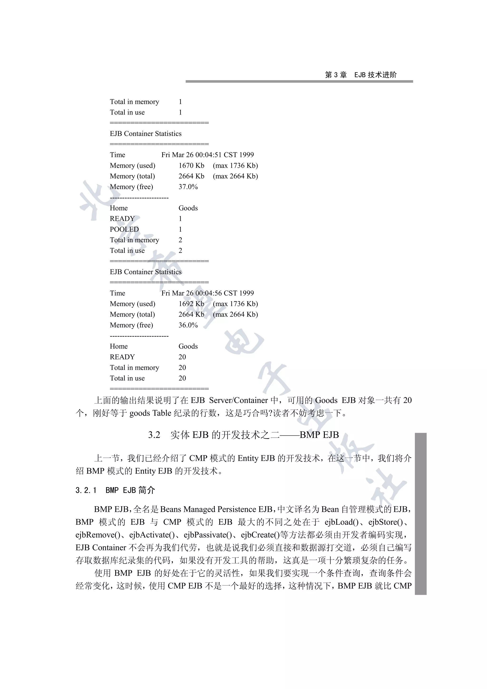 第3章   EJB 技术进阶


        Total in memory           1
        Total in use              1
        ========================
        EJB Container Statistics
        ========================
        Time                 Fri Mar 26 00:04:51 CST 1999
        Memory (used)             1670 Kb (max 1736 Kb)
        Memory (total)            2664 Kb (max 2664 Kb)
        Memory (free)             37.0%


        ------------------------
        Home                      Goods
        READY                     1
        POOLED                    1
  

        Total in memory           2
        Total in use              2
        ========================
           

        EJB Container Statistics
        ========================
        Time                 Fri Mar 26 00:04:56 CST 1999
            

        Memory (used)             1692 Kb (max 1736 Kb)
        Memory (total)            2664 Kb (max 2664 Kb)
        Memory (free)             36.0%
        ------------------------
                                   

        Home                      Goods
        READY                     20
        Total in memory           20
                                               

        Total in use              20
        ========================
  上面的输出结果说明了在 EJB Server/Container 中 可用的 Goods EJB 对象一共有 20
                                                            

个 刚好等于 goods Table 纪录的行数 这是巧合吗?读者不妨考虑一下

                    3.2    实体 EJB 的开发技术之二——BMP EJB
                                                            

   上一节 我们已经介绍了 CMP 模式的 Entity EJB 的开发技术 在这一节中 我们将介
绍 BMP 模式的 Entity EJB 的开发技术
                                                                	

3.2.1   BMP EJB 简介

     BMP EJB 全名是 Beans Managed Persistence EJB 中文译名为 Bean 自管理模式的 EJB
BMP 模式的 EJB 与 CMP 模式的 EJB 最大的不同之处在于 ejbLoad() ejbStore()
ejbRemove() ejbActivate() ejbPassivate() ejbCreate()等方法都必须由开发者编码实现
EJB Container 不会再为我们代劳 也就是说我们必须直接和数据源打交道 必须自己编写
存取数据库纪录集的代码 如果没有开发工具的帮助 这真是一项十分繁琐复杂的任务
  使用 BMP EJB 的好处在于它的灵活性 如果我们要实现一个条件查询 查询条件会
经常变化 这时候 使用 CMP EJB 不是一个最好的选择 这种情况下 BMP EJB 就比 CMP
 